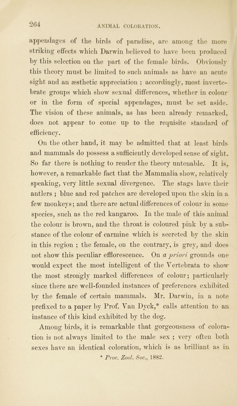 appendages of the birds of paradise, are among the more striking effects which Darwin believed to have been produced by this selection on the part of the female birds. Obviously this theory must be limited to such animals as have an acute sight and an aesthetic appreciation ; accordingly, most inverte- brate groups which show sexual differences, whether in colour or in the form of special appendages, must be set aside. The vision of these animals, as has been already remarked, does not appear to come up to the requisite standard of efficiency. */ On the other hand, it may be admitted that at least birds and mammals do possess a sufficiently developed sense of sight. So far there is nothing to render the theory untenable. It is, however, a remarkable fact that the Mammalia show, relatively speaking, very little sexual divergence. The stags have their antlers ; blue and red patches are developed upon the skin in a few monkeys; and there are actual differences of colour in some species, such as the red kangaroo. In the male of this animal the colour is brown, and the throat is coloured pink by a sub- stance of the colour of carmine which is secreted by the skin in this region ; the female, on the contrary, is grey, and does not show this peculiar efflorescence. On a 'priori grounds one would expect the most intelligent of the Vertebrata to show the most strongly marked differences of colour; particularly since there are well-founded instances of preferences exhibited by the female of certain mammals. Mr. Darwin, in a note prefixed to a paper by Prof. Van Dyck,* calls attention to an instance of this kind exhibited by the dog. Among birds, it is remarkable that gorgeousness of colora- tion is not always limited to the male sex ; very often both sexes have an identical coloration, which is as brilliant as in