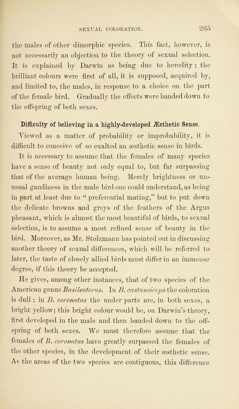 the males of other dimorphic species. This fact, however, is not necessarily an objection to the theory of sexual selection. It is explained by Darwin as being due to heredity ; the brilliant colours were first of all, it is supposed, acquired by, and limited to, the males, in response to a choice on the part of the female bird. Gradually the effects were handed down to «/ the offspring of both sexes. Difficulty of believing in a highly-developed ^Esthetic Sense. Viewed as a matter of probability or improbability, it is difficult to conceive of so exalted an aesthetic sense in birds. It is necessary to assume that the females of many species have a sense of beauty not only equal to, but far surpassing that of the average human being. Merely brightness or un- usual gaudiness in the male bird one could understand, as being in part at least due to “ preferential mating,” but to put down the delicate browns and greys of the feathers of the Argus pheasant, which is almost the most beautiful of birds, to sexual selection, is to assume a most refined sense of beauty in the bird. Moreover, as Mr. Stolzmann has pointed out in discussing another theory of sexual differences, which will be referred to later, the taste of closely allied birds must differ in an immense degree, if this theory be accepted. He gives, among other instances, that of two species of the American genus Basileuterus. In B. castaneiceps the coloration is dull ; in B. coroncitus the under parts are, in both sexes, a bright yellow; this bright colour would be, on Darwin’s theory,, first developed in the male and then handed down to the off- spring of both sexes. We must therefore assume that the females of B. coroncitus have greatly surpassed the females of the other species, in the development of their aesthetic sense. As the areas of the two species are contiguous, this difference