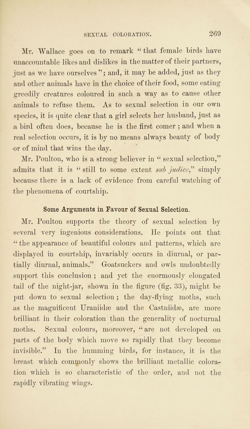 Mr. Wallace goes on to remark “ that female birds have unaccountable likes and dislikes in the matter of their partners, just as we have ourselves and, it may be added, just as they and other animals have in the choice of their food, some eating greedily creatures coloured in such a way as to cause other animals to refuse them. As to sexual selection in our own species, it is quite clear that a girl selects her husband, just as a bird often does, because he is the first comer ; and when a real selection occurs, it is by uo means always beauty of body or of mind that wins the day. Mr. Poulton, who is a strong believer in “ sexual selection,” admits that it is “ still to some extent sub judice,” simply because there is a lack of evidence from careful watching of the phenomena of courtship. Some Arguments in Favour of Sexual Selection. Mr. Poulton supports the theory of sexual selection by several very ingenious considerations. He points out that “ the appearance of beautiful colours and patterns, which are displayed in courtship, invariably occurs in diurnal, or par- tially diurnal, animals.” Goatsuckers and owls undoubtedly support this conclusion ; and yet the enormously elongated tail of the night-jar, shown in the figure (fig. 33), might be put down to sexual selection; the dav-flying moths, such -as the magnificent Uranikke and the Castniidae, are more brilliant in their coloration than the generality of nocturnal moths. Sexual colours, moreover, “ are not developed on parts of the body wliicli move so rapidly that they become invisible.” In the humming birds, for instance, it is the breast which commonly shows the brilliant metallic colora- tion which is so characteristic of the order, and not the .rapidly vibrating wings.