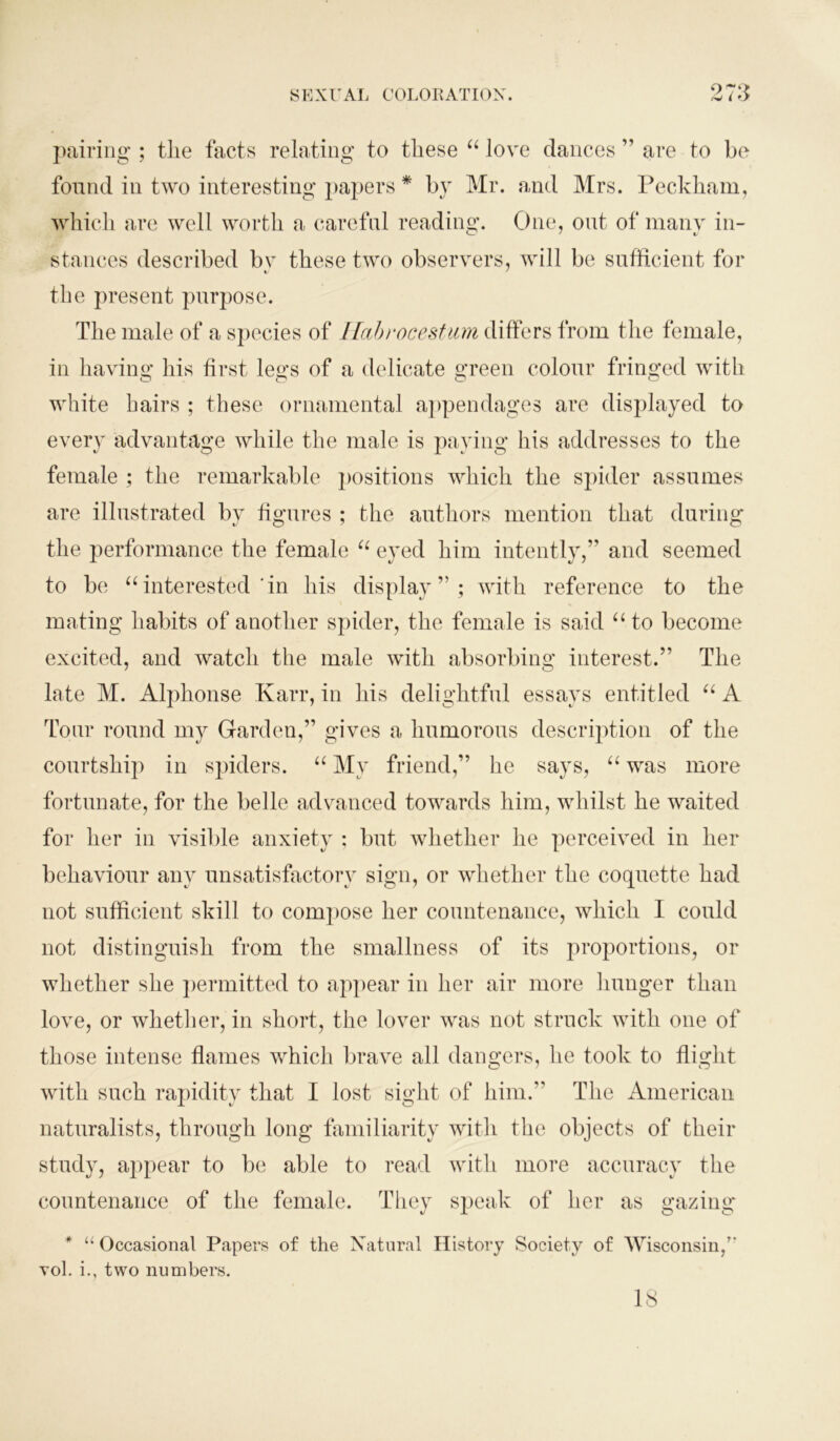 973 pairing ; tlie facts relating to these “ love dances ” are to be found in two interesting papers * by Mr. and Mrs. Peckham, which are well worth a careful reading. One, out of many in- stances described bv these two observers, will be sufficient for V ' the present purpose. The male of a species of Habrocestum differs from the female, in having his first legs of a delicate green colour fringed with white hairs ; these ornamental appendages are displayed to every advantage while the male is paying his addresses to the female ; the remarkable j)Ositions which the spider assumes are illustrated by figures ; the authors mention that during the performance the female “ eyed him intently,” and seemed to be “interested'in his display”; with reference to the mating habits of another spider, the female is said “ to become excited, and watch the male with absorbing interest.” The late M. Alphonse Karr, in his delightful essays entitled “ A Tour round my Garden,” gives a humorous description of the courtship in spiders. “ My friend,” he says, “ was more fortunate, for the belle advanced towards him, whilst he waited for her in visible anxiety ; but whether he perceived in her behaviour any unsatisfactory sign, or whether the coquette had not sufficient skill to compose her countenance, which I could not distinguish from the smallness of its proportions, or whether she permitted to appear in her air more hunger than love, or whether, in short, the lover was not struck with one of those intense flames which brave all dangers, he took to flight with such rapidity that I lost sight of him.” The American naturalists, through long familiarity with the objects of their study, appear to be able to read with more accuracy the countenance of the female. They speak of her as gazing* * u Occasional Papers of the Natural History Society of Wisconsin/' yoI. i., two numbers. 18