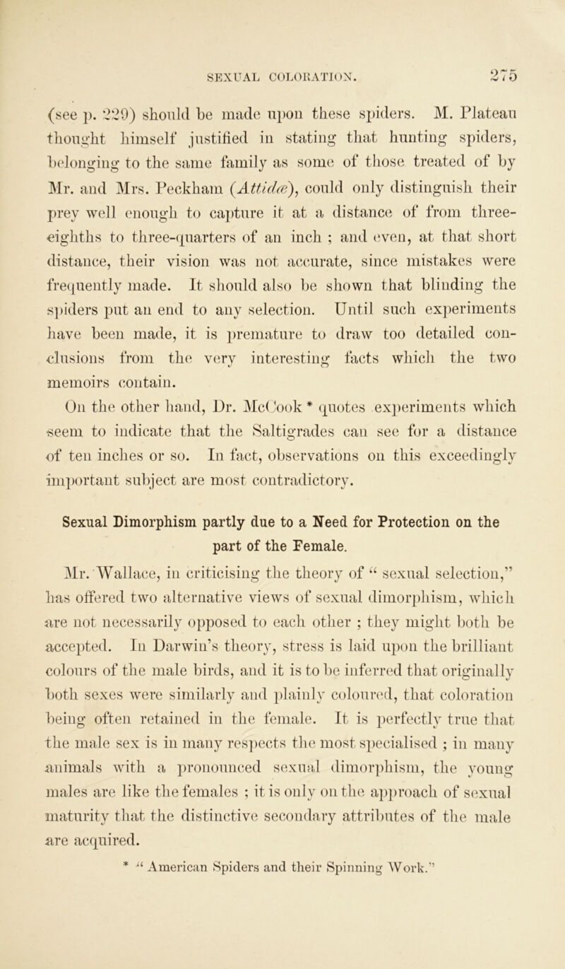 97ft (see p. 229) should he made upon these spiders. M. Plateau thought himself justified in stating that hunting spiders, belonging to the same family as some of those treated of by Mr. and Mrs. Peckham (Atticlce), could only distinguish their prey well enough to capture it at a distance of from three- eighths to three-quarters of an inch ; and even, at that short distance, their vision was not accurate, since mistakes were frequently made. It should also be shown that blinding the spiders put an end to any selection. Until such experiments have been made, it is premature to draw too detailed con- clusions from the very interesting facts which the two memoirs contain. O11 the other hand, Dr. McCook * quotes experiments which seem to indicate that the Saltigrades can see for a distance of ten inches or so. I11 fact, observations on this exceedingly important subject are most contradictory. Sexual Dimorphism partly due to a Need for Protection on the part of the Female. Mr. Wallace, in criticising the theory of “ sexual selection,” has offered two alternative views of sexual dimorphism, which are not necessarily opposed to each other ; they might both be accepted. In Darwin’s theory, stress is laid upon the brilliant colours of the male birds, and it is to be inferred that originally both sexes were similarly and plainly coloured, that coloration being often retained in the female. It is perfectly true that the male sex is in many respects the most specialised ; in many animals with a pronounced sexual dimorphism, the young males are like the females ; it is only on the approach of sexual maturity that the distinctive secondary attributes of the male are acquired. ■u American Spiders and their Spinning Work.”