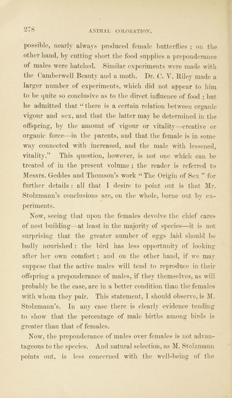 possible, nearly always produced female butterflies ; on the other hand, by cutting short the food supplies a preponderance of males were hatched. Similar experiments were made with the (Camberwell Beauty and a moth. Dr. C. Y. Riley made a larger number of experiments, which did not appear to him to be quite so conclusive as to the direct influence of food : but he admitted that “ there is a certain relation between organic vigour and sex, and that the latter may be determined in the offspring, by the amount of vigour or vitality—creative or organic force—in the parents, and that the female is in some way connected with increased, and the male with lessened, vitality.” This question, however, is not one which can be treated of in the present volume ; the reader is referred to Messrs. Geddes and Thomson’s work “ The Origin of Sex ” for further details : all that I desire to point out is that Mr. Stolzmann’s conclusions are, on the whole, borne out by ex- periments. Now, seeing that upon the females devolve the chief cares of nest building—at least in the majority of species—it is not surprising that the greater number of eggs laid should be badly nourished : the bird has less opportunity of looking after her own comfort ; and on the other hand, if we may suppose that the active males will tend to reproduce in their offspring a preponderance of males, if they themselves, as will probably be the case, are in a better condition than the females with whom they pair. This statement, I should observe, is INI. Stolzmann’s. In anv case there is clearly evidence tending t/ %j c? to show that the percentage of male births among birds is greater than that of females. Now, the preponderance of males over females is not advan- tageous to the species. And natural selection, as M. Stolzmann points out, is less concerned with the well-being of the