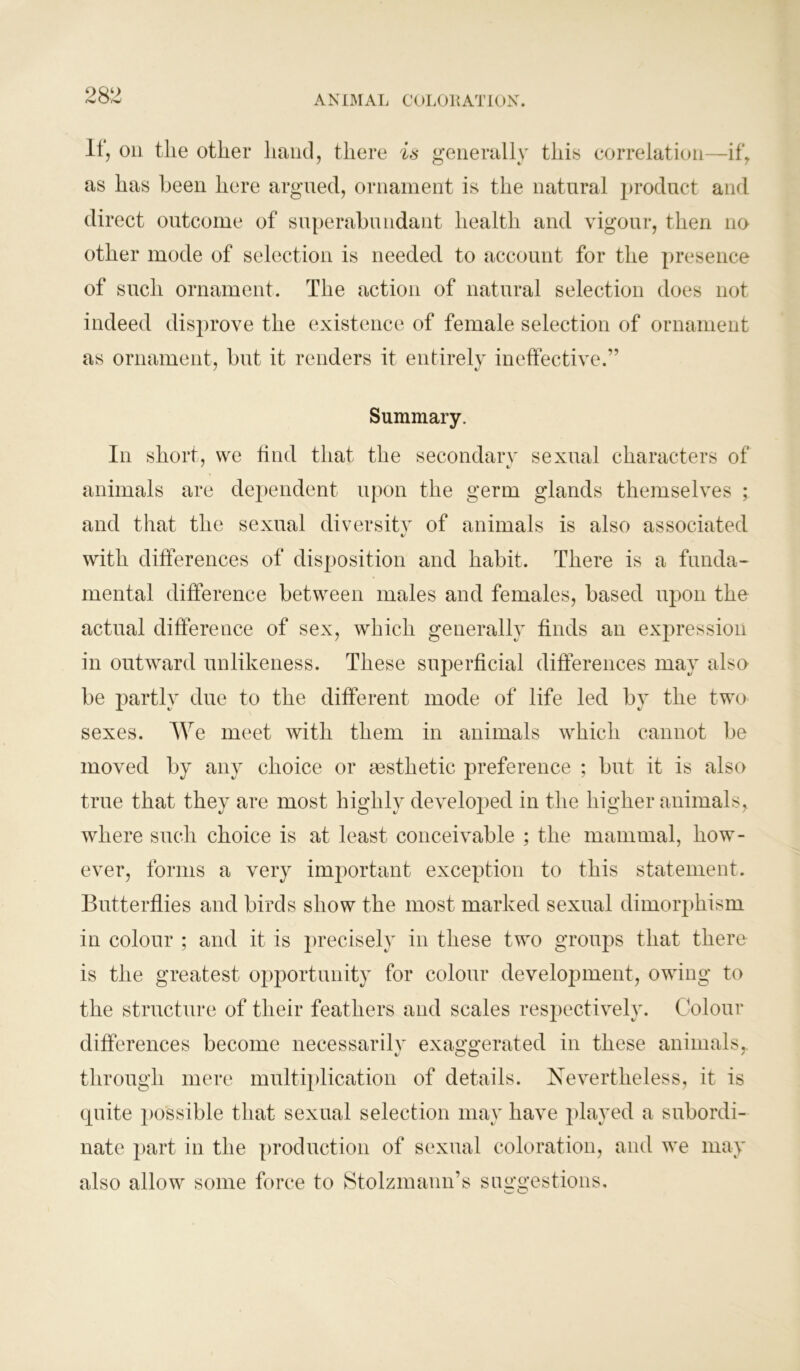 It, on the other hand, there is generally this correlation—if, as has been here argued, ornament is the natural product and direct outcome of superabundant health and vigour, then no other mode of selection is needed to account for the presence of such ornament. The action of natural selection does not indeed disprove the existence of female selection of ornament as ornament, but it renders it entirely ineffective.” Summary. In short, we find that the secondary sexual characters of animals are dependent upon the germ glands themselves ; and that the sexual diversity of animals is also associated «/ with differences of disposition and habit. There is a funda- mental difference between males and females, based upon the actual difference of sex, which generally finds an expression in outward unlikeness. These superficial differences may also be partly due to the different mode of life led by the two sexes. We meet with them in animals which cannot be moved by any choice or aesthetic preference ; but it is also true that they are most highly developed in the higher animals, where such choice is at least conceivable ; the mammal, how- ever, forms a very important exception to this statement. Butterflies and birds show the most marked sexual dimorphism in colour ; and it is precisely in these two groups that there is the greatest opportunity for colour development, owing to the structure of their feathers and scales respectively. Colour differences become necessarily exaggerated in these animals,, through mere multiplication of details. Nevertheless, it is quite possible that sexual selection may have played a subordi- nate part in the production of sexual coloration, and we may also allow some force to Stolzmann’s suggestions.