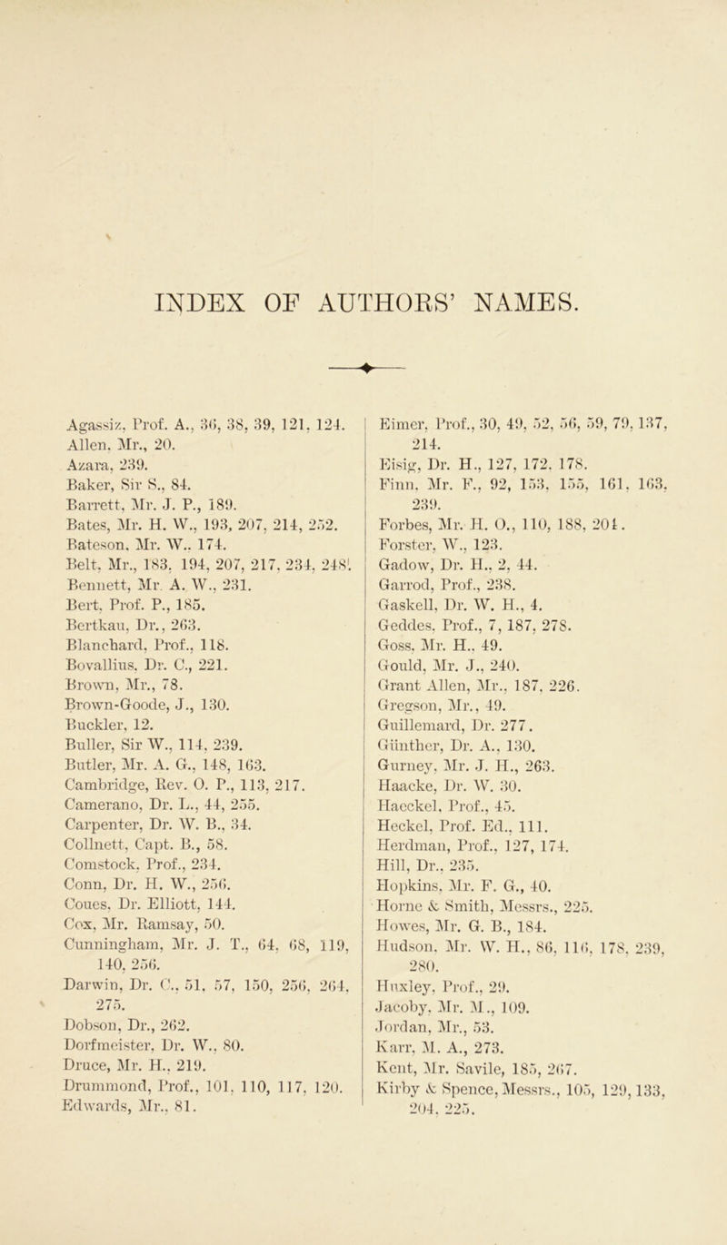 INDEX OE AUTHORS’ NAMES. Agassiz, Prof. A., 30, 38, 39, 121, 124. Allen, Mr., 20. Azara, 239. Baker, Sir S., 84. Barrett, Mr. J. P., 189. Bates, Mr. H. W., 193, 207, 214, 2.12. Bateson. Mr. W., 174. Belt, Mr., 183. 194, 207, 217, 234, 2481 Bennett, Mr. A. W., 231. Bert. Prof. P., 185. Bertkau, Dr., 263. Blanchard, Prof., 118. Bovallius. Dr. C., 221. Brown, Mr., 78. Brown-Goode, J., 130. Buckler, 12. Buller, Sir W., 114, 239. Butler, Mr. A. G., 148, 163. Cambridge, Rev. O. P., 113, 217. Camerano, Dr. L., 44, 255. Carpenter, Dr. W. B., 34. Collnett, Capt. B., 58. Comstock, Prof., 234. Conn, Dr. H. W., 256. Coues, Dr. Elliott, 144. Cox. Mr. Ramsay, 50. Cunningham, Mr. J. T., 64, 68, 119, 140, 256. Darwin, Dr. C., 51. 57, 150, 256, 264, 275. Dobson, Dr., 262. Dorfmeister, Dr. W., 80. Druce, Mr. H., 219. Drummond, Prof., 101. 110, 117, 120. Edwards, Mr., 81. Eimer, Prof., 30, 49, 52, 56, 59, 79,137, 214. Eisig, Dr. H., 127, 172. 178. Finn, Mr. F., 92, 153, 155, 161, 163, 239. Forbes, Mr. H. O., 110, 188, 201. Forster, W., 123. Gadow, Dr. 11., 2, 44. Garrod, Prof., 238. Gaskell, Dr. W. H., 4. Geddes, Prof., 7, 187, 278. Goss. Mr. H., 49. Gould, Mr. J., 240. Grant Allen, Mr., 187, 226. Gregson, Mr., 49. Guillemard, Dr. 277. Gunther, Dr. A., 130. Gurney, Mr. J. H., 263. Haacke, Dr. W. 30. Haeckel, Prof., 45. Heckel, Prof. Ed., 111. Herdman, Prof., 127, 174. Hill, Dr., 235. Hopkins, Mr. F. G., 40. Horne & Smith, Messrs., 225. Howes, Mr. G. B., 184. Hudson, Mr. W. H., 86, 116, 178. 239, 280. Huxley, Prof., 29. Jacoby, Mr. M., 109. Jordan, Mr., 53. Karr, M. A., 273. Kent, Mr. Savile, 185, 267. Kirby & Spence, Messrs., 105, 129,133, 204, 225.