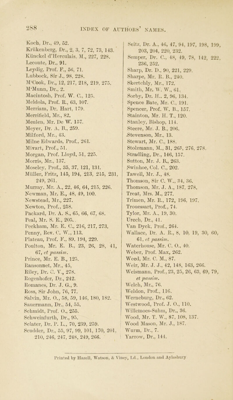 Koch, Dr., 4!), 52. Kriikenberg, Dr., 2, 3, 7, 72, 73, 143. Kiinckel d’Herculais, M., 227, 228. Leconte, Dr., 91. Leydig, Prof. F., 55, 71. Lubbock, Sir J., 98, 228. M‘Cook, Dr., 12, 217, 218, 219, 275. M‘Munn, Dr.. 2. Macintosh, Prof. W. C., 125. Meldola, Prof. R., 63, 107. Merriam, Dr. Hart. 179. Merritield, Mr., 82. Meulen, Mr. De W. 157. Meyer, Dr. A. P>., 259. Milford, Mr., 43. Milne Edwards, Prof., 261. Mivart, Prof., 51. Morgan, Prof. Lloyd, 51, 225. Morris, Mr., 137. Moseley, Prof., 35, 37, 121, 131. Muller, Fritz, 145, 194, 213, 215, 231, 249, 261. Murray, Mr. A., 22, 46, 64, 215, 226. Newman, Mr. E., 48, 49, 100. Newstead, Mr., 227. Newton, Prof., 258. Packard, Dr. A. S., 65, 66, 67, 68. Peal, Mr. S. E., 205.. Peckham, Mr. E. 0., 216, 217, 273. Penny, Rev. C. W., 113. Plateau, Prof. F., 89. 194, 229. Poulton, Mr. E. B., 23, 26, 28, 41, 67, et passim. Prince, Mr. E. B., 125. Bansonnet, Mr., 45, Riley, Dr. C. V,, 278. Rogenliofer, Dr., 242. Romanes, Dr. J. Gr., 9. Ross, Sir John, 76, 77. Salvin, Mr. O., 58, 59, 146, 180, 182. Sauermann, Dr., 54, 55. Schmidt, Prof. 0., 255. Schweinfurth, Dr., 95. Sclater, Dr. P. L., 70, 239, 259. Scudder, Dr., 55, 97, 99, 101, 170, 201, 210, 246, 247, 248, 249, 266. Seitz, Dr. A., 46, 47, 94, 197, 198, 199 203, 204, 220, 232. Semper, Dr. C., 48, 49, 78, 142, 222 236, 252. Sharp, Dr. D., 90, 221, 229. Sharpe, Mr. R. B., 240. Skertchly, Mr., 172. Smith, Mr. W. W., 61, Sorby, Dr. H.. 2, 96, 134. Spence Bate, Mr. C.. 191. Spencer, Prof. W. B., 157. Stainton, Mr. H. T., 120. Stanley, Bishop, 114. Steere, Mr. J. B., 206. .Stevenson, Mr.. 13. Stewart, Mr. C., 188. Stolzmann, M., 31, 265. 276, 278. Stradling, Dr., 146, 157. Sutton, Mr. J. B., 263. Swinhoe, Col. C., 202. Tawell, Mr. J., 48. Thomson, Sir C. W., 34, 36. Thomson, Mr. J. A., 187, 278. Treat, Mrs. M., 277. Trimen, Mr. R., 172, 196. 197. Trouessart, Prof., 74. Tylor, Mr. A., 19, 30. Urech, Dr., 41. Van Dyck. Prof., 264. Wallace, Dr. A. R., 8, 10. 19, 30, 60, 61, et passim. Waterhouse, Mr. C. O., 40. Weber, Prof. Max, 262. Weed, Mr. C. M., 87. Weir, Mr. J. J., 42, 148, 163, 266. Weismann, Prof., 23, 25, 26, 63, 69, 79, et passim. Welch, Mr., 76. Weldon, Prof., 116. Werneburg, Dr., 62. Westwood, Prof. J. O., 110. Willemoes-Suhm, Dr., 36. Wood, Mr. T. W., 87, 108, 137. Wood Mason, Mr. J., 187. Wurm, Dr., 7. Yarrow, Dr., 144. Printed by Hazell, Watson, & Yiney, Ld., London and Aylesbury