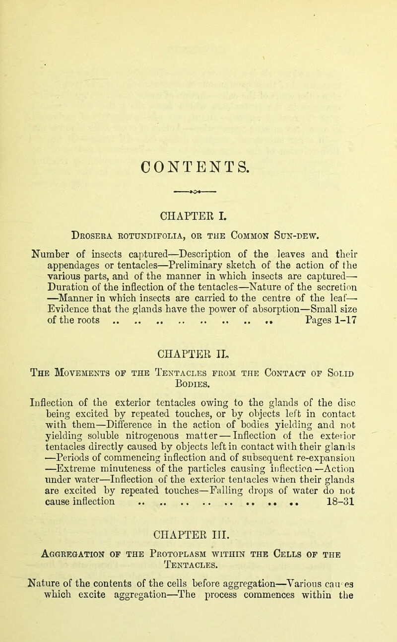 CONTENTS. CHAPTER L Drosera rotundifolia, or the Common Sun-dew. Number of insects captured—Description of the leaves and their appendages or tentacles—Preliminary sketch of the action of the various parts, and of the manner in which insects are captured— Duration of the inflection of the tentacles—Nature of the secretion —Manner in which insects are carried to the centre of the leaf— Evidence that the glands have the power of absorption—Small size of the roots Pages 1-17 CHAPTER 1L The Movements of the Tentacles from the Contact of Solid Bodies. Inflection of the exterior tentacles owing to the glands of the disc being excited by repeated touches, or by objects left in contact with them—Difference in the action of bodies yielding and not yielding soluble nitrogenous matter — Inflection of the exterior tentacles directly caused by objects left in contact with their glands —Periods of commencing inflection and of subsequent re-expansion —Extreme minuteness of the particles causing inflection—Action under water—Inflection of the exterior tentacles when their glands are excited by repeated touches—Falling drops of water do not cause inflection 18-31 CHAPTER III. Aggregation of the Protoplasm within the Cells of the Tentacles. Nature of the contents of the cells before aggregation—Various cau es which excite aggregation—The process commences within the