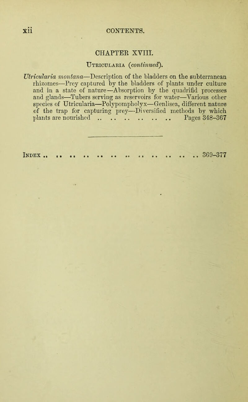 CHAPTER XVIIL Utricularia (continued). Utricularia montana—Description of the bladders on the subterranean rhizomes—Prey captured by the bladders of plants under culture and in a state of nature—Absorption by the quadrifid processes and glands—Tubers serving as reservoirs for water—Various other species of Utricularia—Polypompholyx—Genlisea, different nature of the trap for capturing prey—Diversified methods by which plants are nourished Pages 348-367 Index 369-377