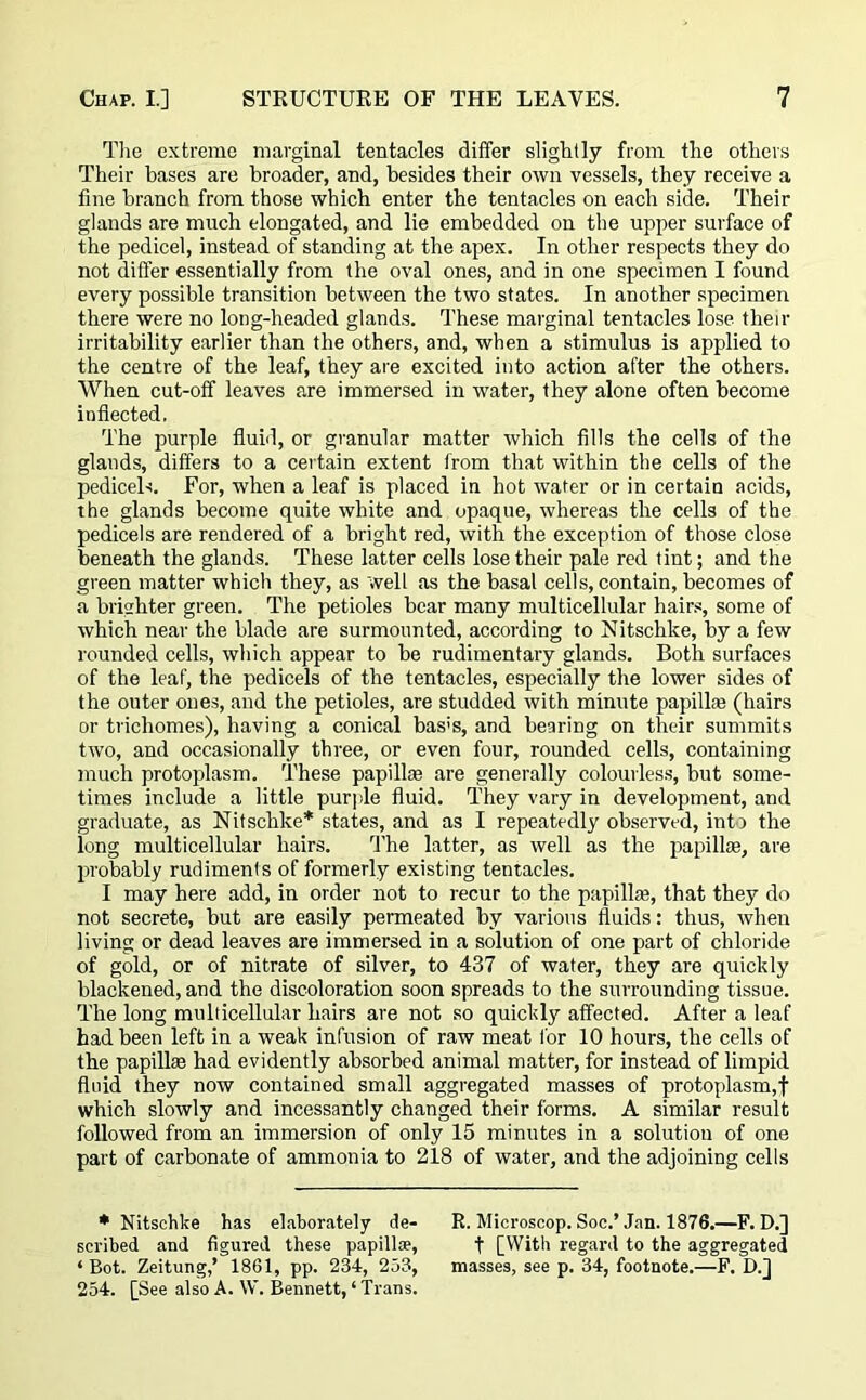 The extreme marginal tentacles differ slightly from the others Their bases are broader, and, besides their own vessels, they receive a fine branch from those which enter the tentacles on each side. Their glands are much elongated, and lie embedded on the upper surface of the pedicel, instead of standing at the apex. In other respects they do not differ essentially from the oval ones, and in one specimen I found every possible transition between the two states. In another specimen there were no long-headed glands. These marginal tentacles lose then- irritability earlier than the others, and, when a stimulus is applied to the centre of the leaf, they are excited into action after the others. When cut-off leaves are immersed in water, they alone often become inflected, The purple fluid, or granular matter which fills the cells of the glands, differs to a certain extent from that within the cells of the pedicels. For, when a leaf is placed in hot water or in certain acids, the glands become quite white and opaque, whereas the cells of the pedicels are rendered of a bright red, with the exception of those close beneath the glands. These latter cells lose their pale red tint; and the green matter which they, as well as the basal cells, contain, becomes of a brighter green. The petioles bear many multicellular hairs, some of which near the blade are surmounted, according to Nitschke, by a few rounded cells, which appear to be rudimentary glands. Both surfaces of the leaf, the pedicels of the tentacles, especially the lower sides of the outer ones, and the petioles, are studded with minute papillae (hairs or trichomes), having a conical bas!s, and bearing on their summits two, and occasionally three, or even four, rounded cells, containing much protoplasm. These papillae are generally colourless, but some- times include a little purple fluid. They vary in development, and graduate, as Nitschke* states, and as I repeatedly observed, int j the long multicellular hairs. The latter, as well as the papillae, are probably rudiments of formerly existing tentacles. I may here add, in order not to recur to the papillae, that they do not secrete, but are easily permeated by various fluids: thus, when living or dead leaves are immersed in a solution of one part of chloride of gold, or of nitrate of silver, to 437 of water, they are quickly blackened, and the discoloration soon spreads to the surrounding tissue. The long multicellular hairs are not so quickly affected. After a leaf had been left in a weak infusion of raw meat for 10 hours, the cells of the papillae had evidently absorbed animal matter, for instead of limpid fluid they now contained small aggregated masses of protoplasm,f which slowly and incessantly changed their forms. A similar result followed from an immersion of only 15 minutes in a solution of one part of carbonate of ammonia to 218 of water, and the adjoining cells * Nitschke has elaborately de- R. Microscop. Soc.’ Jan. 1876.—F. D.] scribed and figured these papillae, f [With regard to the aggregated ‘ Bot. Zeitung,’ 1861, pp. 234, 253, masses, see p. 34, footnote.—F. D.] 254. [See also A. W. Bennett, ‘ Trans.