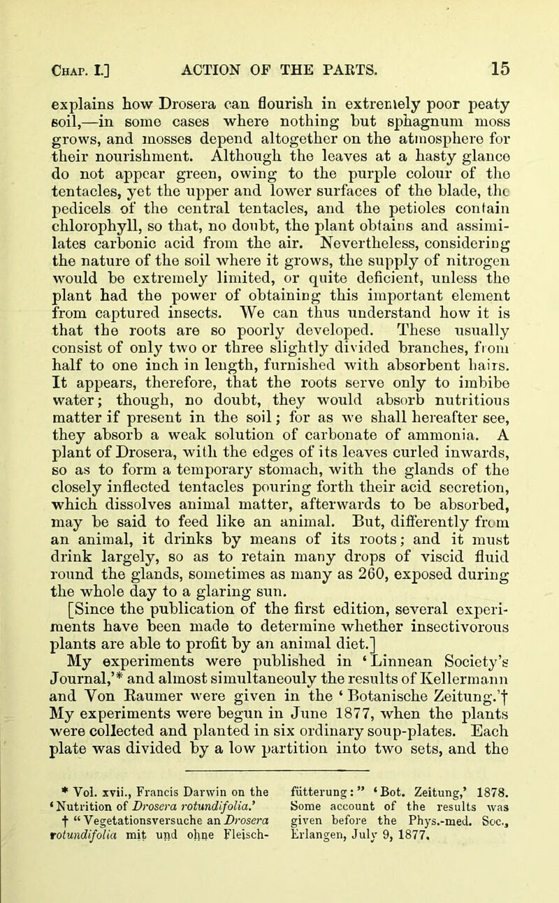 explains Low Drosera can flourish in extremely poor peaty 6oil,—in some cases where nothing but sphagnum moss grows, and mosses depend altogether on the atmosphere for their nourishment. Although the leaves at a hasty glance do not appear green, owing to the purple colour of the tentacles, yet the upper and lower surfaces of the blade, the pedicels of the central tentacles, and the petioles contain chlorophyll, so that, no doubt, the plant obtains and assimi- lates carbonic acid from the air. Nevertheless, considering the nature of the soil where it grows, the supply of nitrogen would be extremely limited, or quite deficient, unless the plant had the power of obtaining this important element from captured insects. We can thus understand how it is that the roots are so poorly developed. These usually consist of only two or three slightly divided branches, from half to one inch in length, furnished with absorbent hairs. It appears, therefore, that the roots serve only to imbibe water; though, no doubt, they would absorb nutritious matter if present in the soil; for as we shall hereafter see, they absorb a weak solution of carbonate of ammonia. A plant of Drosera, with the edges of its leaves curled inwards, so as to form a temporary stomach, with the glands of the closely inflected tentacles pouring forth their acid secretion, which dissolves animal matter, afterwards to be absorbed, may be said to feed like an animal. But, differently from an animal, it drinks by means of its roots; and it must drink largely, so as to retain many drops of viscid fluid round the glands, sometimes as many as 260, exposed during the whole day to a glaring sun. [Since the publication of the first edition, several experi- ments have been made to determine whether insectivorous plants are able to profit by an animal diet.] My experiments were published in ‘Linnean Society’s Journal,’* and almost simultaneouly the results of Kellermann and Yon Raumer were given in the ‘ Botanische Zeitung.’f My experiments were begun in June 1877, when the plants were collected and planted in six ordinary soup-plates. Each plate was divided by a low partition into two sets, and the * Vol. xvii., Francis Darwin on the futterung:” ‘Bot. Zeitung,’ 1878. ‘Nutrition of Drosera rotundifolia.’ Some account of the results was f “ Vegetationsversuche an Drosera given before the Phys.-med. See., rotundifolia mit und ohne Fleisch- Erlangen, July 9, 1877.