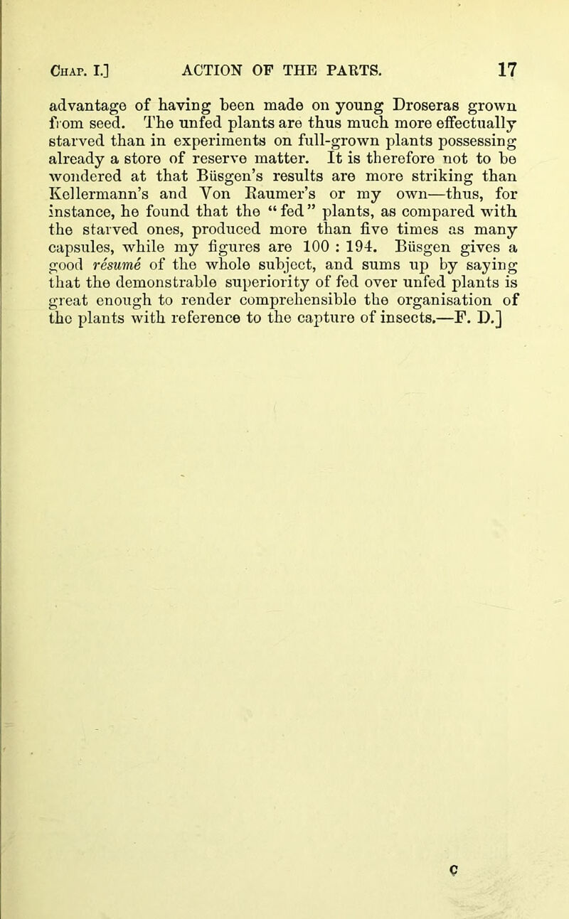 advantage of having been made on young Droseras grown from seed. The unfed plants are thus much more effectually starved than in experiments on full-grown plants possessing already a store of reserve matter. It is therefore not to be wondered at that Biisgen’s results are more striking than Kellermann’s and Von Raumer’s or my own—thus, for instance, he found that the “ fed ” plants, as compared with the starved ones, produced more than five times as many capsules, while my figures are 100 : 194. Biisgen gives a good resume of the whole subject, and sums up by saying that the demonstrable superiority of fed over unfed plants is great enough to render comprehensible the organisation of the plants with reference to the capture of insects.—F. D.] Q