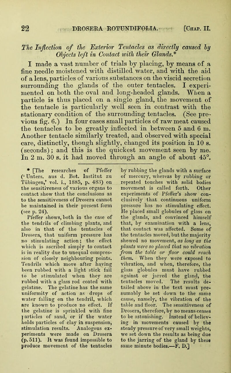 The Inflection of the Exterior Tentacles as directly caused by Objects left in Contact with their Glands.* I made a vast number of trials by placing, by means of a fine needle moistened with distilled water, and with the aid of a lens, particles of various substances on the viscid secretion surrounding the glands of the outer tentacles. I experi- mented on both the oval and long-headed glands. When a particle is thus placed on a single gland, the movement of the tentacle is particularly well seen in contrast with the stationary condition of the surrounding tentacles. (See pre- vious fig. 6.) In four cases small particles of raw meat caused the tentacles to be greatly inflected in between 5 and 6 m. Another tentacle similarly treated, and observed with special care, distinctly, though slightly, changed its position in 10 s. (seconds); and this is the quickest movement seen by me. In 2 m. 30 s. it had moved through an angle of about 45°. * [The researches of Pfeffer (‘ Unters. aus d. Bot. Institut zu Tubingen,’ vol. i., 1885, p. 483) on the sensitiveness of various organs to contact show that the conclusions as to the sensitiveness of Drosera cannot be maintained in their present form (see p. 24). Pfeffer shows, both in the case of the tendrils of climbing plants, and also in that of the tentacles of Drosera, that uniform pressure has no stimulating action; the effect which is ascribed simply to contact is in reality due to unequal compres- sion of closely neighbouring points. Tendrils which move after having been rubbed with a light stick fail to be stimulated when they are rubbed with a glass rod coated with gelatine. The gelatine has the same uniformity of action as drops of water falling on the tendril, which are known to produce no effect. If the gelatine is sprinkled with fine ] articles of sand, or if the water bolds particles of clay in suspension, stimulation results. Analogous ex- periments were made on Drosera (p. 511). It was found impossible to produce movement of the tentacles by rubbing the glands with a surface of mercury, whereas by rubbing or repeated touches with solid bodies movement is called forth. Other experiments of Pfeffer’s show con- clusively that continuous uniform pressure has no stimulating effect. He placed small globules of glass on the glands, and convinced himself that, by examination with a lens, that contact was affected. Some of the tentacles moved, but the majority showed no movement, as long as the plants were so placed that no vibration from, the table or floor could reach them. When they were exposed to vibration, and when, therefore, the glass globules must have rubbed against or jarred the gland, the tentacles moved. The results de- tailed above in the text must pre- sumably be set down to the same cause, namely, the vibration of the table and floor. The sensitiveness of Drosera, therefore, by no means ceases to be astonishing. Instead of believ- ing in movements caused by the steady pressure of very small weights, we set down the results as being due to the jarring of the gland by these same minute bodies.—F. D.]