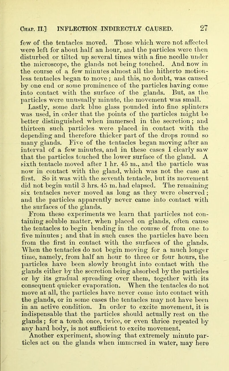 few of the tentacles moved. Those which were not affected were left for about half an hour, and the particles were then disturbed or tilted up several times with a fine needle under the microscope, the glands not being touched. And now in the course of a few minutes almost all the hitherto motion- less tentacles began to move ; and this, no doubt, was caused by one end or some prominence of the particles having come into contact with the surface of the glands. But, as the particles were unusually minute, the movement was small. Lastly, some dark blue glass pounded into fine splinters was used, in order that the points of the particles might be better distinguished when immersed in the secretion; and thirteen such particles were placed in contact with the depending and therefore thicker part of the drops round so many glands. Five of the tentacles began moving after an interval of a few minutes, and in these cases I clearly saw that the particles touched the lower surface of the gland. A sixth tentacle moved after 1 hr. 45 m., and the particle was now in contact with the gland, which was not the case at first. So it was with the seventh tentacle, but its movement did not begin until 3 hrs. 45 m. had elapsed. The remaining six tentacles never moved as long as they were observed ; and the particles apparently never came into contact with the surfaces of the glands. From these experiments wre learn that particles not con- taining soluble matter, when placed on glands, often cause the tentacles to begin bending in the course of from one to five minutes ; and that in such cases the particles have been from the first in contact with the surfaces of the glands. When the tentacles do not begin moving for a much longer time, namely, from half an hour to three or four hours, the particles have been slowly brought into contact with the glands either by the secretion being absorbed by the particles or by its gradual spreading over them, together with its consequent quicker evaporation. When the tentacles do not move at all, the particles have never come into contact writh the glands, or in some cases the tentacles may not have been in an active condition. In order to excite movement, it is indispensable that the particles should actually rest on the glands; for a touch once, twice, or even thrice repeated by any hard body, is not sufficient to excite movement. Another experiment, showing that extremely minute par- ticles act on the glands when immersed in water, may here