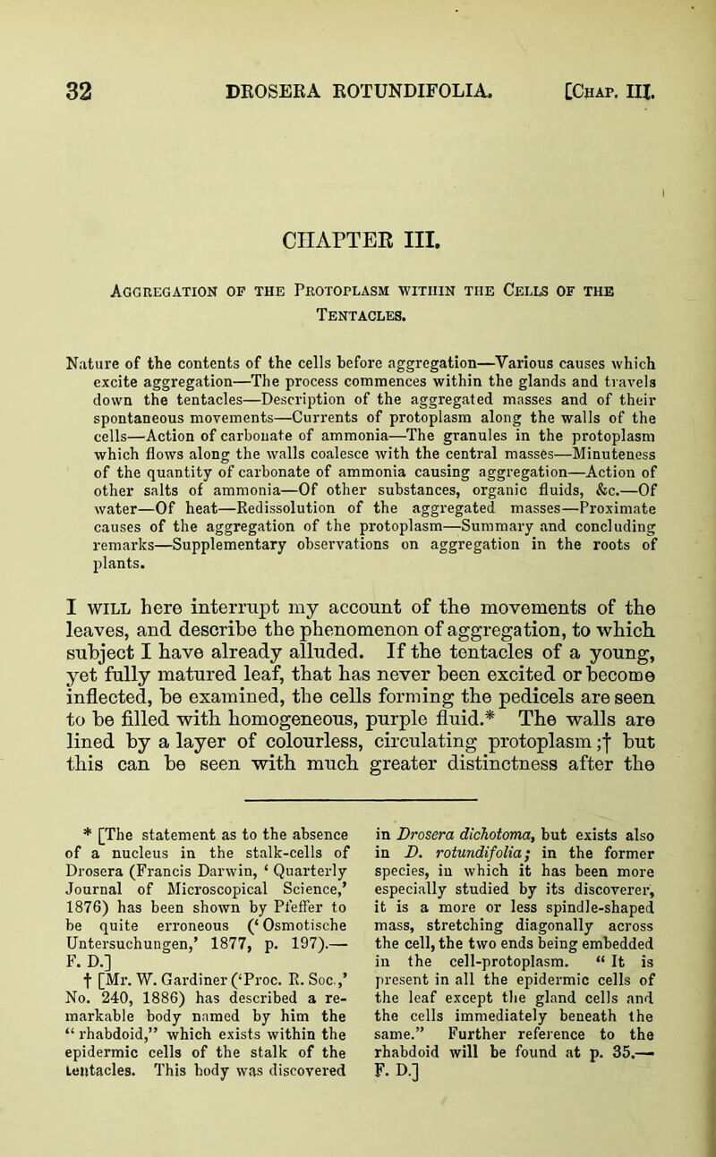 CHAPTER III. Aggregation of the Protoplasm within tiie Cells of the Tentacles. Nature of the contents of the cells before aggregation—Various causes which excite aggregation—The process commences within the glands and travels down the tentacles—Description of the aggregated masses and of their spontaneous movements—Currents of protoplasm along the walls of the cells—Action of carbonate of ammonia—The granules in the protoplasm which flows along the walls coalesce with the central masses—Minuteness of the quantity of carbonate of ammonia causing aggregation—Action of other salts of ammonia—Of other substances, organic fluids, &c.—Of water—Of heat—Redissolution of the aggregated masses—Proximate causes of the aggregation of the protoplasm—Summary and concluding remarks—Supplementary observations on aggregation in the roots of plants. I will here interrupt my account of the movements of the leaves, and describe the phenomenon of aggregation, to which subject I have already alluded. If the tentacles of a young, yet fully matured leaf, that has never been excited or become inflected, be examined, the cells forming the pedicels are seen to be filled with homogeneous, purple fluid.* The walls are lined by a layer of colourless, circulating protoplasm; j but this can be seen with much greater distinctness after the * [The statement as to the absence of a nucleus in the stalk-cells of Drosera (Francis Darwin, ‘ Quarterly Journal of Microscopical Science,’ 1876) has been shown by Pfeffer to be quite erroneous (‘ Osmotisehe Untersuchungen,’ 1877, p. 197).— F. D.] t [Mr. W. Gardiner (‘Proc. R. Soc.,’ No. 240, 1886) has described a re- markable body named by him the “ rhabdoid,” which exists within the epidermic cells of the stalk of the tentacles. This body was discovered in Drosera dichotoma, but exists also in D. rotundifolia; in the former species, in which it has been more especially studied by its discoverer, it is a more or less spindle-shaped mass, stretching diagonally across the cell, the two ends being embedded in the cell-protoplasm. “ It is present in all the epidermic cells of the leaf except the gland cells and the cells immediately beneath the same.” Further reference to the rhabdoid will be found at p. 35.— F. D.j