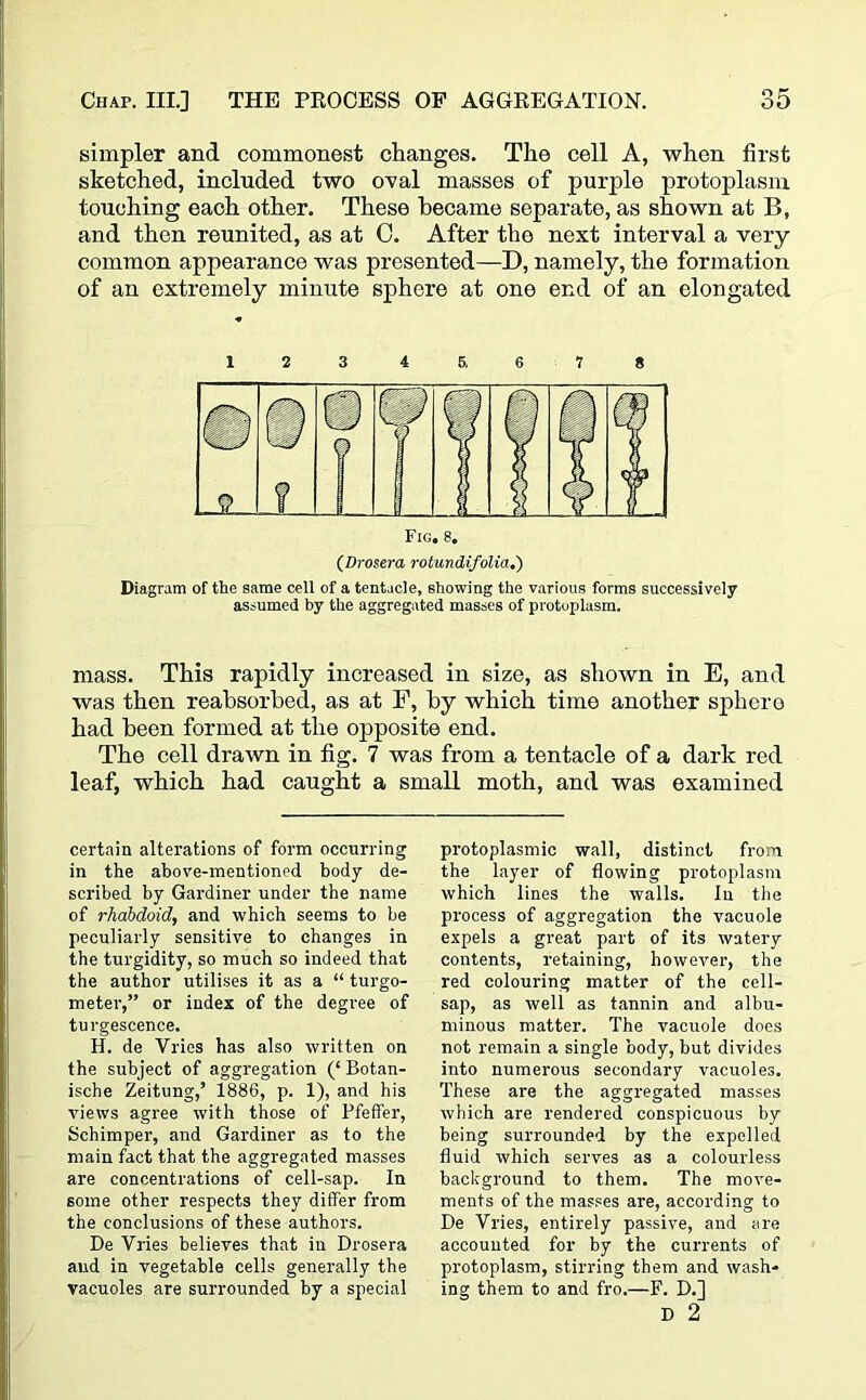 simpler and commonest changes. The cell A, when first sketched, included two oval masses of purple protoplasm touching each other. These became separate, as shown at B, and then reunited, as at C. After the next interval a very common appearance was presented—D, namely, the formation of an extremely minute sphere at one end of an elongated Fig. 8. (Drosera rotundifolia.) Diagram of the same cell of a tentacle, showing the various forms successively assumed by the aggregated masses of protoplasm. mass. This rapidly increased in size, as shown in E, and was then reabsorbed, as at F, by which time another sphere had been formed at the opposite end. The cell drawn in fig. 7 was from a tentacle of a dark red leaf, which had caught a small moth, and was examined certain alterations of form occurring in the above-mentioned body de- scribed by Gardiner under the name of rhabdoid, and which seems to be peculiarly sensitive to changes in the turgidity, so much so indeed that the author utilises it as a “ turgo- meter,” or index of the degree of turgescence. H. de Vries has also written on the subject of aggregation Botan- ische Zeitung,’ 1886, p. 1), and his views agree with those of Pfetfer, Schimper, and Gardiner as to the main fact that the aggregated masses are concentrations of cell-sap. In some other respects they differ from the conclusions of these authors. De Vries believes that in Drosera and in vegetable cells generally the vacuoles are surrounded by a special protoplasmic wall, distinct from the layer of flowing protoplasm which lines the walls. In the process of aggregation the vacuole expels a great part of its watery contents, retaining, however, the red colouring matter of the cell- sap, as well as tannin and albu- minous matter. The vacuole does not remain a single body, but divides into numerous secondary vacuoles. These are the aggregated masses which are rendered conspicuous by being surrounded by the expelled fluid which serves as a colourless background to them. The move- ments of the masses are, according to De Vries, entirely passive, and are accounted for by the currents of protoplasm, stirring them and wash- ing them to and fro.—F. D.] D 2