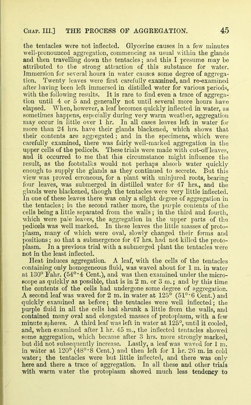 the tentacles were not inflected. Glycerine causes in a few minutes well-pronounced aggregation, commencing as usual within the glands and then travelling down the tentacles; and this I presume may he attributed to the strong attraction of this substance for water. Immersion for several hours in water causes some degree of aggrega- tion. Twenty leaves were first carefully examined, and re-examined after having been left immersed in distilled water for various periods, with the following results. It is rare to find even a trace of aggrega- tion until 4 or 5 and generally not until several more hours have elapsed. When, however, a leaf becomes quickly inflected in water, as sometimes happens, especially during very warm weather, aggregation may occur in little over 1 hr. In all cases leaves left in water for more than 24 hrs. have their glands blackened, which shows that their contents are aggregated; and in the specimens, which were carefully examined, there was fairly well-marked aggregation in the upper cells of the pedicels. These trials were made with cut-olfleaves, and it occurred to me that this circumstance might influence the result, as the footstalks would not perhaps absorb water quickly enough to supply the glands as they continued to secrete. But this view was proved erroneous, for a plant with uninjured roots, bearing four leaves, was submerged in distilled water for 47 hrs., and the glands were blackened, though the tentacles were very little inflected. In one of these leaves there was only a slight degree of aggregation in the tentacles; in the second rather more, the purple contents of the cells being a little separated from the walls; in the third and fourth, which were pale leaves, the aggregation in the upper parts of the pedicels was well marked. In these leaves the little masses of proto- plasm, many of which were oval, slowly changed their forms and positions; so that a submergence for 47 hrs. had not killed the proto- plasm. In a previous trial with a submerged plant the tentacles were not in the least inflected. Heat induces aggregation. A leaf, with the cells of the tentacles containing only homogeneous fluid, was waved about for 1 m. in water at 130° Falir. (54° • 4 Cent.), and was then examined under the micro- scope as quickly as possible, that is in 2 m. or 3 m.; and by this time the contents of the cells bad undergone some degree of aggregation. A second leaf was waved for 2 m. in water at 125° (51° • 6 Cent.) and quickly examined as before; the tentacles were well inflected; the purple fluid in all the cells had shrunk a little from the walls, and contained many oval and elongated masses of protoplasm, with a few minute spheres. A third leaf was left in water at 125°, until it cooled, and, when examined after 1 hr. 45 m., the inflected tentacles showed some aggregation, which became after 3 hrs. more strongly marked, but did not subsequently increase. Lastly, a leaf was waved for 1 m. in water at 120° (48°‘8 Cent.) and then left for 1 hr. 26 m. in cold water; the tentacles were but little inflected, and there was only here and there a trace of aggregation. In all these and other trials with warm water the protoplasm showed much less tendency to