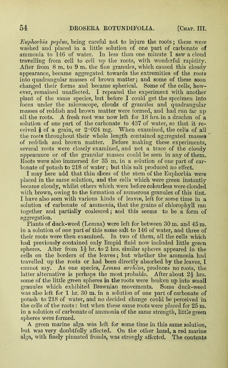 Euphorbia peplus, being careful not to injure the roots; these were washed and placed in a little solution of one part of carbonate of ammonia to 146 of water. In less than one minute I saw a cloud travelling from cell to cell up the roots, with wonderful rapidity. After from 8 m. to 9 m. the fine granules, which caused this cloudy appearance, became aggregated towards the extremities of the roots into quadrangular masses of brown matter; and some of these soon changed their forms and became spherical. Some of the cells, how- ever, remained unaffected. I repeated the experiment with another plant of the same species, but before I could get the specimen into focus under the microscope, clouds of granules and quadrangular masses of reddish and brown matter were formed, and had run far up all the roots. A fresh root was now left for 18 hrs. in a drachm of a solution of one part of the carbonate to 437 of water, so that it re- ceived | of a grain, or 2’024 mg. When examined, the cells of all the roots throughout their whole length contained aggregated masses of reddish and brown matter. Before making these experiments, several roots were closely examined, and not a trace of the cloudy appearance or of the granular masses could be seen in any of them. Roots were also immersed for 35 m. in a solution of one part of car- bonate of potash to 218 of water; but this salt produced no effect. I may here add that thin slices of the stem of the Euphorbia were placed in the same solution, and the cells which were green instantly became cloudy, whilst others which were before colourless were clouded with brown, owing to the formation of numerous granules of this tint. I have also seen with various kinds of leaves, left for some time in a solution of carbonate of ammonia, that the grains of chlorophyll ran together and partially coalesced; and this seems to be a form of aggregation. Plants of duck-weed (Lemna) were left for between 30 m. and 45 m. in a solution of one part of this same salt to 146 of water, and three of their roots were then examined. In two of them, all the cells which bad previously contained only limpid fluid now included little green spheres. After from 1^ hr. to 2 hrs. similar spheres appeared in the cells on the borders of the leaves; but whether the ammonia had travelled up the roots or had been directly absorbed by the leaves, I cannot say. As one species, Lemna arrhiza, produces no roots, the latter alternative is perhaps the most probable. After about 2£ hrs. some of the little green spheres in the roots were broken up into small granules which exhibited Brownian movements. Some duck-weed was also left for 1 hr. 30 m. in a solution of one part of carbonate of potash to 218 of water, and no decided change could be perceived in the cells of the roots: but when these same roots were placed for 25 m. in a solution of carbonate of ammonia of the same strength, little green spheres were formed. A green marine alga was left for some time in this same solution, but was very doubtfully affected. On the other hand, a red marine alga, with finely pinnated fronds, was strongly affected. The contents