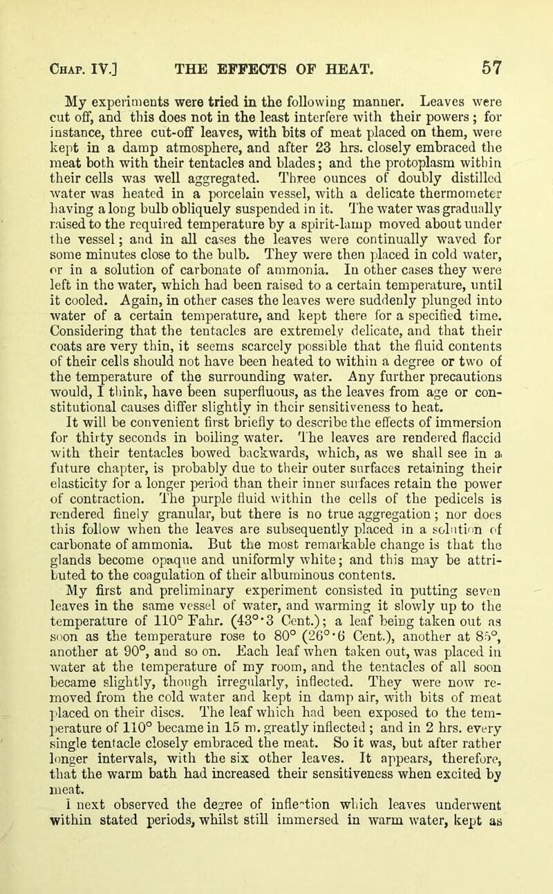 My experiments were tried in the following manner. Leaves were cut off, and this does not in the least interfere with their powers ; for instance, three cut-off leaves, with bits of meat placed on them, were kept in a damp atmosphere, and after 23 hrs. closely embraced the meat both with their tentacles and blades; and the protoplasm with in their cells was well aggregated. Three ounces of doubly distilled water was heated in a porcelain vessel, with a delicate thermometer having a long bulb obliquely suspended in it. The water was gradually raised to the required temperature by a spirit-lamp moved about under the vessel; and in all cases the leaves were continually waved for some minutes close to the bulb. They were then placed in cold water, or in a solution of carbonate of ammonia. In other cases they were left in the water, which had been raised to a certain temperature, until it cooled. Again, in other cases the leaves were suddenly plunged into water of a certain temperature, and kept there for a specified time. Considering that the tentacles are extremely delicate, and that their coats are very thin, it seems scarcely possible that the fluid contents of their cells should not have been heated to within a degree or two of the temperature of the surrounding water. Any further precautions would, I think, have been superfluous, as the leaves from age or con- stitutional causes differ slightly in their sensitiveness to heat. It will be convenient first briefly to describe the effects of immersion for thirty seconds in boiling water. The leaves are rendered flaccid with their tentacles bowed backwards, which, as we shall see in a. future chapter, is probably due to their outer surfaces retaining their elasticity for a longer period than their inner surfaces retain the power of contraction. The purple fluid within the cells of the pedicels is rendered finely granular, but there is no true aggregation; nor does this follow when the leaves are subsequently placed in a solution of carbonate of ammonia. But the most remarkable change is that the glands become opaque and uniformly white; and this may be attri- buted to the coagulation of their albuminous contents. My first and preliminary experiment consisted in putting seven leaves in the same vessel of water, and warming it slowly up to the temperature of 110° Fahr. (43°‘3 Cent.); a leaf being taken out as soon as the temperature rose to 80° (26° •(> Cent.), another at 8o°, another at 90°, and so on. Each leaf when taken out, was placed in water at the temperature of my room, and the tentacles of all soon became slightly, though irregularly, inflected. They were now re- moved from the cold water and kept in damp air, with bits of meat ] laced on their discs. The leaf which had been exposed to the tem- perature of 110° became in 15 m. greatly inflected ; and in 2 hrs. every single tentacle closely embraced the meat. So it was, but after rather longer intervals, with the six other leaves. It appears, therefore, that the warm bath had increased their sensitiveness when excited by meat. I next observed the degree of inflection which leaves underwent within stated periods, whilst still immersed in warm water, kept as