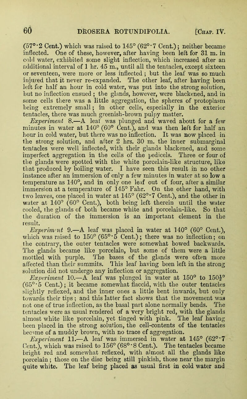 (57°'2 Cent.) which was raised to 145° (62°*7 Cent.); neither became inflected. One of these, however, after having been left for 31 m. in cold water, exhibited some slight inflection, which increased after an additional interval of 1 hr. 45 m., until all the tentacles, except sixteen or seventeen, were more or less inflected; but the leaf was so much injured that it never re-expanded. The other leaf, after having been left for half an hour in cold water, was put into the strong solution, hut no inflection ensued ; the glands, however, were blackened, and in some cells there was a little aggregation, the spheres of protoplasm being extremely small; in other cells, especially in the exterior tentacles, there was much greenish-brown pulpy matter. Experiment 8.—A leaf was plunged and waved about for a few minutes in water at 140° (60° Cent.), and was then left for half an hour in cold water, hut there was no inflection. It was now placed in the strong solution, and after 2 hrs. 30 m. the inner suhmarginal tentacles were well inflected, with their glands blackened, and some imperfect aggregation in the cells of the pedicels. Three or four of the glands were spotted with the white porcelain-like structure, like that produced by boiling water. I have seen this result in no other instance after an immersion of only a few minutes in water at so low a temperature as 140°, and in only one leaf out of four, after a similar immersion at a temperature of 145° Fabr. On the other hand, with two leaves, one placed in water at 145° (62°‘7 Cent.), and the other in water at 140° (60° Cent.), both being left therein until the water cooled, the glands of both became white and porcelain-like. So that the duration of the immersion is an important element in the result. Exptrimrnt 9.—A leaf was placed in water at 140° (60° Cent.), which was raised to 150° (65°-5 Cent.); there was no inflection; on the contrary, the outer tentacles were somewhat bowed backwards. The glands became like porcelain, hut some of them were a little mottled with purple. The bases of the glands were often more affected than their summits. This leaf having been left in the strong solution did not undergo any inflection or aggregation. Experiment 10.—A leaf was plunged in water at 150° to 150J° (G5° • 5 Cent.); it became somewhat flaccid, with the outer tentacles slightly reflexed, and the inner ones a little bent inwards, but only towards their tips ; and this latter fact shows that the movement was not one of true inflection, as the basal part alone normally bends. The tentacles were as usual rendered of a very bright red, with the glands almost white like porcelain, yet tinged with pink. The leaf having been placed in the strong solution, the cell-contents of the tentacles became of a muddy brown, with no trace of aggregation. Experiment 11.—A leaf was immersed in water at 145° (62°‘7 Cent.), which was raised to 156° (68°'8 Cent.). The tentacles became bright red and somewhat reflexed, with almost all the glands like porcelain; those on the disc being still pinkish, those near the margin quite white. The leaf being placed as usual first in cold water and