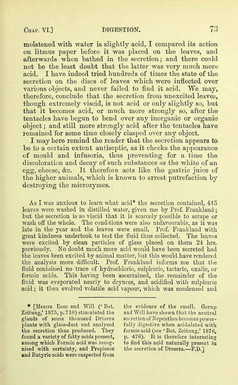 moistened with water is slightly acid, I compared its action on litmus paper before it was placed on the leaves, and afterwards when bathed in the secretion; and there could not be the least doubt that the latter was very much more acid. I have indeed tried hundreds of times the state of the secretion on the discs of leaves which were inflected over various objects, and never failed to find it acid. Wo may, therefore, conclude that the secretion from unexcited leaves, though extremely viscid, is not acid or only slightly so, but that it becomes acid, or much more strongly so, after the tentacles have begun to bend over any inorganic or organic object; and still more strongly acid after the tentacles have remained for some time closely clasped over any object. I may here remind the reader that the secretion appears to be to a certain extent antiseptic, as it checks the appearance of mould and infusoria, thus preventing for a time the discoloration and decay of such substances as the white of an egg, cheese, &c. It therefore acts like the gastric juice of the higher animals, which is known to arrest putrefaction by destroying the microzymes. As I was anxious to learn what acid* the secretion contained, 415 leaves were washed in distilled water, given me by Prof. Frankland; but the secretion is so viscid that it is scarcely possible to scrape or wash off the whole. The conditions were also unfavourable, as it was late in the year and the leaves were small. Prof. Frankland with great kindness undertook to test the fluid thus collected. The leaves were excited by clean particles of glass placed on them 24 hrs. previously. No doubt much more acid would have been secreted had the leaves been excited by animal matter, but this would have rendered the analysis more difficult. Prof. Frankland informs me that the fluid contained no trace of hydrochloric, sulphuric, tartaric, oxalic, or formic acids. This having been ascertained, the remainder of the fluid was evaporated nearly to dryness, and acidified with sulphuric acid; it then evolved volatile acid vapour, which was condensed and * [Messrs Rees and Will (‘ Bot. Zeitung,’ 1875, p. 716) stimulated the glands of some thousand Drosera plants with glass-dust and analysed the secretion thus produced. They found a variety of fatty acids present, among which Formic acid was recog- nised with certainty, and Propionic and Butyric acids were suspected from the evidence of the smell. Gorup and Will have shown that the neutral secretion of Nepenthes becomes power- fully digestive when acidulated with formic acid (see ‘Bot. Zeitung,’ 1876, p. 476). It is therefore interesting to find this acid naturally present in the secretion of Drosera.—F.D.j