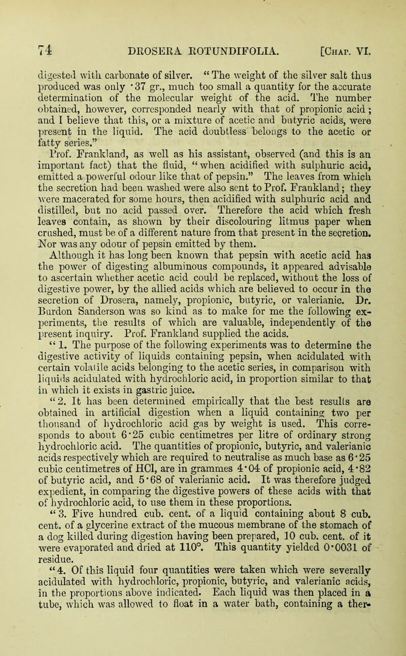 digested with carbonate of silver. “ The weight of the silver salt thus produced was only ’37 gr., much too small a quantity for the accurate determination of the molecular weight of the acid. The number obtained, however, corresponded nearly with that of propionic acid; and I believe that this, or a mixture of acetic and butyric acids, were present in the liquid. The acid doubtless belongs to the acetic or fatty series.” Prof. Frankland, as well as his assistant, observed (and this is an important fact) that the fluid, “when acidified with sulphuric acid, emitted a powerful odour like that of pepsin.” The leaves from which the secretion had been washed were also sent to Prof. Frankland; they were macerated for some hours, then acidified with sulphuric acid and distilled, but no acid passed over. Therefore the acid which fresh leaves contain, as shown by their discolouring litmus paper when crushed, must be of a different nature from that present in the secretion. For was any odour of pepsin emitted by them. Although it has long been known that pepsin with acetic acid has the power of digesting albuminous compounds, it appeared advisable to ascertain whether acetic acid could be replaced, without the loss of digestive power, by the allied acids which are believed to occur in the secretion of Drosera, namely, propionic, butyric, or valerianic. Dr. Burdon Sanderson was so kind as to make for me the following ex- periments, the results of which are valuable, independently'' of the present inquiry. Prof. Frankland supplied the acids. “ 1. The purpose of the following experiments was to determine the digestive activity of liquids containing pepsin, when acidulated with certain volaiile acids belonging to the acetic series, in comparison with liquids acidulated with hydrochloric acid, in proportion similar to that in which it exists in gastric juice. “2. It has been determined empirically that the best results are obtained in artificial digestion when a liquid containing two per thousand of hydrochloric acid gas by weight is used. This corre- sponds to about 6'25 cubic centimetres per litre of ordinary strong hydrochloric acid. The quantities of propionic, butyric, and valerianic acids respectively which are required to neutralise as much base as 6 • 25 cubic centimetres of HC1, are in grammes 4'04 of propionic acid, 4'82 of butyric acid, and 5*68 of valerianic acid. It was therefore judged expedient, in comparing the digestive powers of these acids with that of hydrochloric acid, to use them in these proportions. “ 3. Five hundred cub. cent, of a liquid containing about 8 cub. cent, of a glycerine extract of the mucous membrane of the stomach of a dog killed during digestion having been prepared, 10 cub. cent, of it were evaporated and dried at 110°. This quantity yielded 0*0031 of residue. “4. Of this liquid four quantities were taken which were severally acidulated with hydrochloric, propionic, butyric, and valerianic acids, in the proportions above indicated. Each liquid was then placed in a tube, which was allowed to float in a water bath, containing a ther-