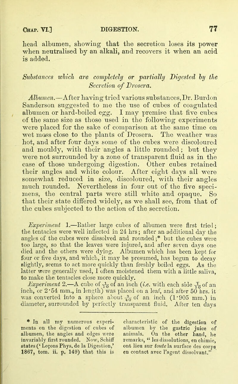 head albumen, showing that the secretion loses its power when neutralised by an alkali, and recovers it when an acid is added. Substances which are completely or partially Diyested by the Secretion of Drosera. Albumen.—After having tried various substances,Dr. Burdon Sanderson suggested to me the use of cubes of coagulated albumen or hard-boiled egg. I may premise that five cubes of the same size as those used in the following experiments were placed for the sake of comparison at the same time on wet mass close to the plants of Drosera. The weather was hot, and after four days some of the cubes were discoloured and mouldy, with their angles a little rounded; but they were not surrounded by a zone of transparent fluid as in the case of those undergoing digestion. Other cubes retained their angles and white colour. After eight days all were somewhat reduced in size, discoloured, with their angles much rounded. Nevertheless in four out of the five speci- mens, the central parts were still white and opaque. So that their state differed widely, as we shall see, from that of the cubes subjected to the action of the secretion. Experiment 1.—Rather large cubes of albumen were first tried; the tentacles were well inflected in 24 krs; after an additional day the angles of the cubes were dissolved and rounded ;* but the cubes were too large, so that the leaves were injured, and after seven days one died and the others were djdng. Albumen which has been kept for four or five days, and which, it may be presumed, has begun to decay slightly, seems to act more quickly than freshly boiled eggs. As the latter were generally used, I often moistened them with a little saliva, to make the tentacles close more quickly. Experiment 2.—A cube of of an inch (i.e. with each side A, of an inch, or 2’54 mm., in length) was placed on a leaf, and after 50 brs. it was converted into a sphere about ^ of an inch (1'905 mm.) in diameter, surrounded by perfectly transparent fluid. After ten days * In all my numerous experi- ments on the digestion of cubes of albumen, the angles and edges were invariably first rounded. Now, Schiff states (‘ Leijons Phys. de la Digestion,’ 1867, tom. ii. p. 149) that this is characteristic of the digestion of albumen by the gastric juice of animals. On the other hand, he remarks, “ les dissolutions, en chimie, ont lieu sur toute la surface des corps en contact avec l’agent dissolvant.”