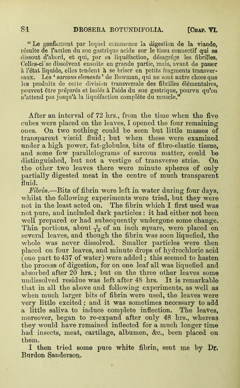 “ Le gonf.cment par lequel commence la digestion de la viande, resulte de l’action du sue gastrique acide sur le tissu connectif qui se dissout d’abord, efc qui, par sa liquefaction, desagrege les fibrilles. Celles-ci'se dissolvent ensuite en grande partie, mais, avant de passer a l’etat liquide, elles tendent k se briser en petits fragments transver- saux. Les ‘ sarcous elements ’ de Bowman, qui ne sont autre chose que les produits de cette division transversale des fibrilles elementaires, peuvent etre prepares et isoles a l’aide du sue gastrique, pourvu qu’on n’attend pas jusqu’a la liquefaction complete du muscle.” After an interval of 72 hrs., from the time when the five cubes were placed on the leaves, I opened the four remaining ones. On two nothing could be seen hut little masses of transparent viscid fluid; but when these were examined under a high power, fat-globules, bits of fibro-elastic tissue, and some few parallelograms of sarcous matter, could be distinguished, but not a vestige of transverse striae. On the other two leaves there were minute spheres of only partially digested meat in the centre of much transparent fluid. Fibrin.—Bits of fibrin were left in water during four days, whilst the following experiments were tried, but they were not in the least acted on. The fibrin which I first used was not pure, and included dark particles : it had either not been well prepared or had subsequently undergone some change. Thin portions, about T’¥ of an inch square, were placed on several leaves, and though the fibrin was soon liquefied, the whole was never dissolved. Smaller particles were then placed on four leaves, and minute drops of hydrochloric acid (one part to 437 of water) were added; this seemed to hasten the process of digestion, for on one leaf all was liquefied and absorbed after 20 hrs.; but on the three other leaves some undissolved residue was left after 48 hrs. It is remarkable that in all the above and following experiments, as well as when much larger bits of fibrin were used, the leaves were very little excited; and it was sometimes necessary to add a little saliva to induce complete inflection. The leaves, moreover, began to re-expand after only 48 hrs., whereas they would have remained inflected for a much longer time had insects, meat, cartilage, albumen, &c., been placed on them. I then tried some pure white fibrin, sent me by Dr. Bur don Sanderson.