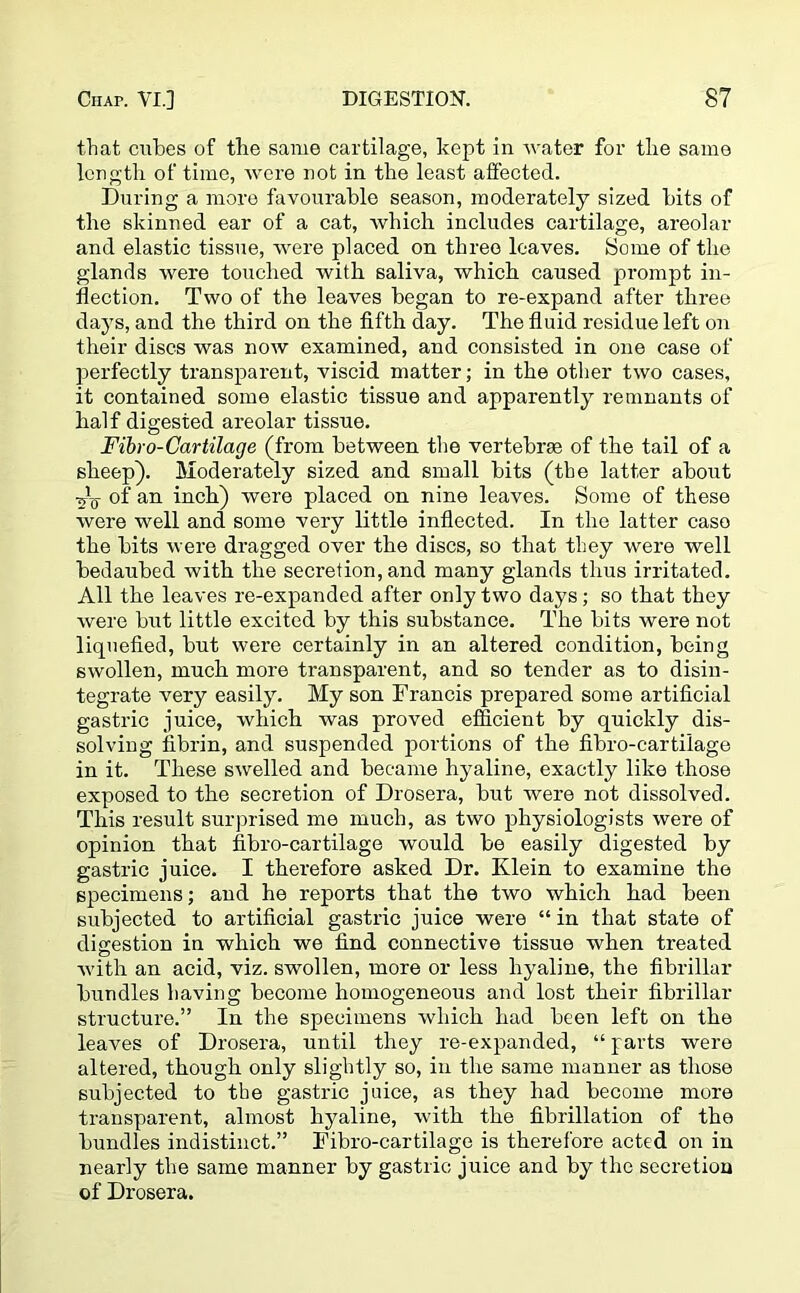 that cubes of the same cartilage, kept in water for the same length of time, were not in the least affected. During a more favourable season, moderately sized bits of the skinned ear of a cat, which includes cartilage, areolar and elastic tissue, were placed on three leaves. Some of the glands were touched with saliva, which caused prompt in- flection. Two of the leaves began to re-expand after three days, and the third on the fifth day. The fluid residue left on their discs was now examined, and consisted in one case of perfectly transparent, viscid matter; in the other two cases, it contained some elastic tissue and apparently remnants of half digested areolar tissue. Fibro-Cartilage (from between the vertebrae of the tail of a sheep). Moderately sized and small bits (the latter about of an inch) were placed on nine leaves. Some of these were well and some very little inflected. In the latter caso the bits were dragged over the discs, so that they were well bedaubed with the secretion, and many glands thus irritated. All the leaves re-expanded after only two days; so that they were but little excited by this substance. The bits were not liquefied, but were certainly in an altered condition, being swollen, much more transparent, and so tender as to disin- tegrate very easily. My son Francis prepared some artificial gastric juice, which was proved efficient by quickly dis- solving fibrin, and suspended portions of the fibro-cartiiage in it. These swelled and became hyaline, exactly like those exposed to the secretion of Drosera, but were not dissolved. This result surprised me much, as two physiologists were of opinion that fibro-cartiiage would be easily digested by gastric juice. I therefore asked Dr. Klein to examine the specimens; and he reports that the two which had been subjected to artificial gastric juice were “ in that state of digestion in which we find connective tissue when treated with an acid, viz. swollen, more or less hyaline, the fibrillar bundles having become homogeneous and lost their fibrillar structure.” In the specimens which had been left on the leaves of Drosera, until they re-expanded, “ parts were altered, though only slightly so, in the same manner as those subjected to the gastric juice, as they had become more transparent, almost hyaline, with the fibrillation of the bundles indistinct.” Fibro-cartiiage is therefore acted on in nearly the same manner by gastric juice and by the secretion of Drosera.