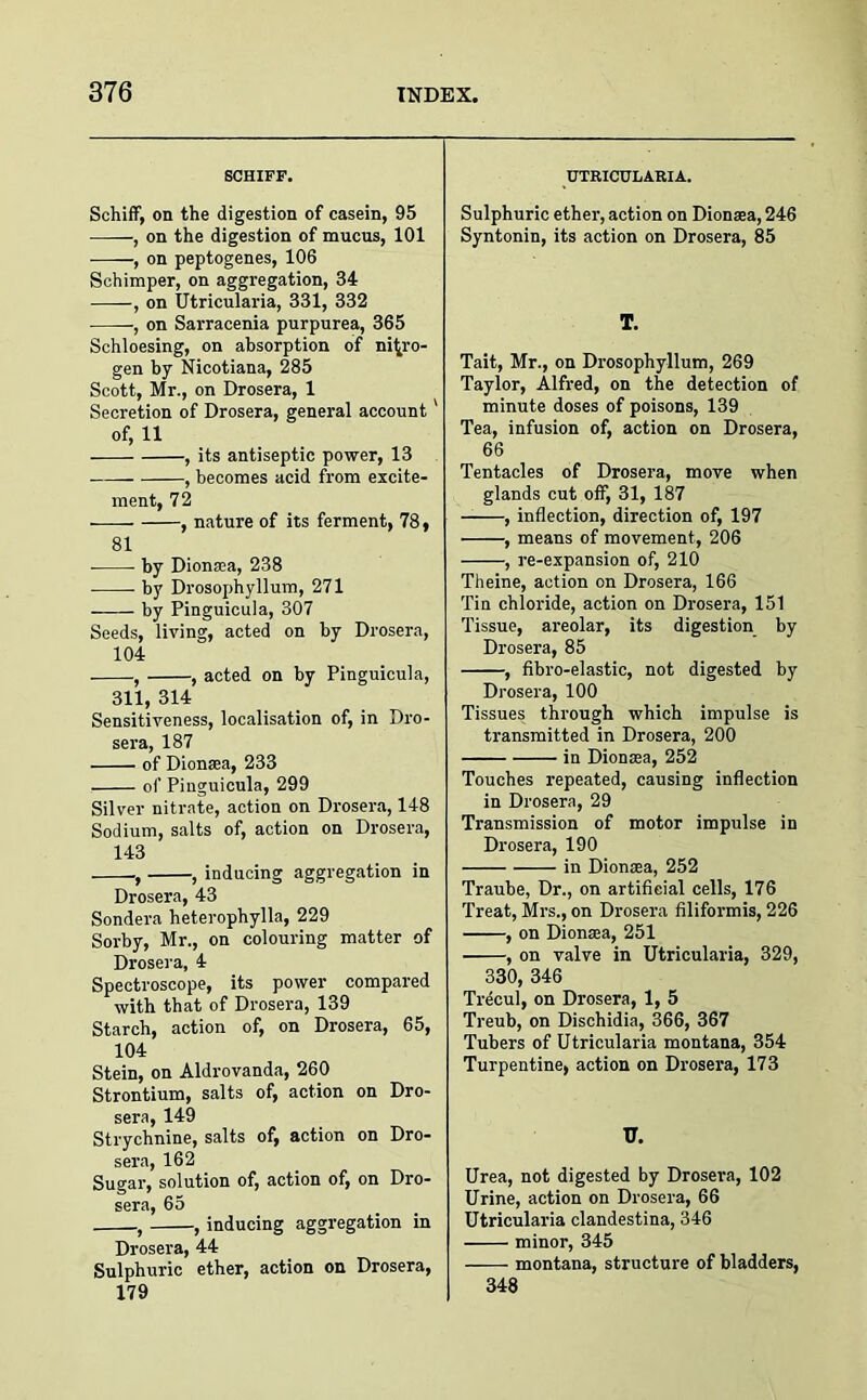SCHIFF, Schiff, on the digestion of casein, 95 , on the digestion of mucus, 101 -——, on peptogenes, 106 Schimper, on aggregation, 34 , on Utricularia, 331, 332 , on Sarracenia purpurea, 365 Schloesing, on absorption of nitro- gen by Nicotiana, 285 Scott, Mr., on Drosera, 1 Secretion of Drosera, general account' of, 11 , its antiseptic power, 13 , becomes acid from excite- ment, 72 ■ , nature of its ferment, 78, 81 by Dionsea, 238 by Drosophyllum, 271 by Pinguicula, 307 Seeds, living, acted on by Drosera, 104 , , acted on by Pinguicula, 311, 314 Sensitiveness, localisation of, in Dro- sera, 187 of Dionsea, 233 of Pinguicula, 299 Silver nitrate, action on Drosera, 148 Sodium, salts of, action on Drosera, 143 , , inducing aggregation in Drosera, 43 Sondera heterophylla, 229 Sorby, Mr., on colouring matter of Drosera, 4 Spectroscope, its power compared with that of Drosera, 139 Starch, action of, on Drosera, 65, 104 Stein, on Aldrovanda, 260 Strontium, salts of, action on Dro- sera, 149 Strychnine, salts of, action on Dro- sera, 162 Sugar, solution of, action of, on Dro- sera, 65 , , inducing aggregation in Drosera, 44 Sulphuric ether, action on Drosera, 179 UTRICULARIA. Sulphuric ether, action on Dionsea, 246 Syntonin, its action on Drosera, 85 T. Tait, Mr., on Drosophyllum, 269 Taylor, Alfred, on the detection of minute doses of poisons, 139 Tea, infusion of, action on Drosera, 66 Tentacles of Drosera, move when glands cut off, 31, 187 , inflection, direction of, 197 , means of movement, 206 , re-expansion of, 210 Theine, action on Drosera, 166 Tin chloride, action on Drosera, 151 Tissue, areolar, its digestion by Drosera, 85 , fibro-elastic, not digested by Drosera, 100 Tissues through which impulse is transmitted in Drosera, 200 in Dionsea, 252 Touches repeated, causing inflection in Drosera, 29 Transmission of motor impulse in Drosera, 190 in Dionsea, 252 Traube, Dr., on artificial cells, 176 Treat, Mrs., on Drosera filiformis, 226 , on Dionsea, 251 , on valve in Utricularia, 329, 330, 346 Trecul, on Drosera, 1, 5 Treub, on Dischidia, 366, 367 Tubers of Utricularia montana, 354 Turpentine, action on Drosera, 173 17. Urea, not digested by Drosera, 102 Urine, action on Drosera, 66 Utricularia clandestina, 346 minor, 345 montana, structure of bladders, 348