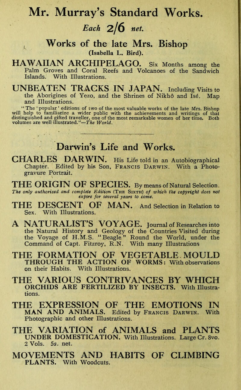 Each 2/6 net. Works of the late Mrs. Bishop (Isabella L. Bird). HAWAIIAN ARCHIPELAGO. Six Months among the Palm Groves and Coral Reefs and Volcanoes of the Sandwich Islands. With Illustrations. UNBEATEN TRACKS IN JAPAN, including Visits to the Aborigines of Yezo, and the Shrines of NikhQ and IsA Map and Illustrations. “The ‘popular ’ editions of two of the most valuable works of the late Mrs. Bishop will help to familiarize a wider public with the achievements and writings of that distinguished and gifted traveller, one of the most remarkable women of her time. Both volumes are well illustrated.—The World. Darwin’s Life and Works. CHARLES DARWIN. His Life told in an Autobiographical Chapter. Edited by his Son, Francis Darwin. With a Photo- gravure Portrait. THE ORIGIN OF SPECIES. By means of Natural Selection. The only authorized and complete Edition (The Sixth) of which the copyright does not expire for several years to come. THE DESCENT OF MAN. And Selection in Relation to Sex. With Illustrations. A NATURALIST’S VOYAGE, journal of Researches into the Natural History and Geology of the Countries Visited during the Voyage of H.M.S. “Beagle” Round the World, under the Command of Capt. Fitzroy, R.N. With many Illustrations THE FORMATION OF VEGETABLE MOULD THROUGH THE ACTION OF WORMS: With observations on their Habits. With Illustrations. THE VARIOUS CONTRIVANCES BY WHICH ORCHIDS ARE FERTILIZED BY INSECTS. With Illustra- tions. THE EXPRESSION OF THE EMOTIONS IN MAN AND ANIMALS. Edited by Francis Darwin. With Photographic and other Illustrations. THE VARIATION of ANIMALS and PLANTS UNDER DOMESTICATION. With Illustrations. Large Cr. 8vo. 2 Vols. 5s. net. MOVEMENTS AND HABITS OF CLIMBING PLANTS. With Woodcuts.