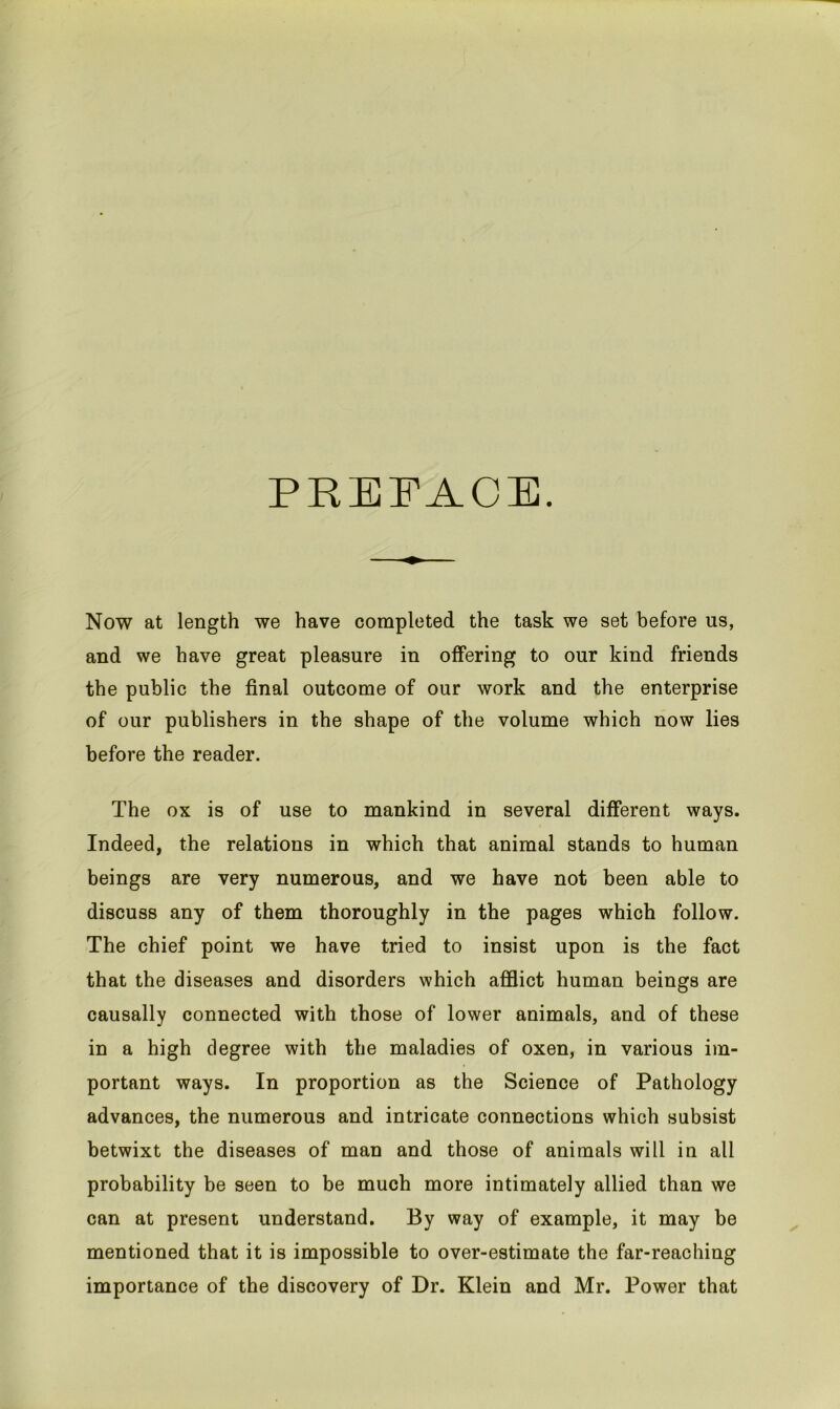 PREFACE. Now at length we have completed the task we set before us, and we have great pleasure in offering to our kind friends the public the final outcome of our work and the enterprise of our publishers in the shape of the volume which now lies before the reader. The ox is of use to mankind in several different ways. Indeed, the relations in which that animal stands to human beings are very numerous, and we have not been able to discuss any of them thoroughly in the pages which follow. The chief point we have tried to insist upon is the fact that the diseases and disorders which afflict human beings are causally connected with those of lower animals, and of these in a high degree with the maladies of oxen, in various im- portant ways. In proportion as the Science of Pathology advances, the numerous and intricate connections which subsist betwixt the diseases of man and those of animals will in all probability be seen to be much more intimately allied than we can at present understand. By way of example, it may be mentioned that it is impossible to over-estimate the far-reaching importance of the discovery of Dr. Klein and Mr. Power that