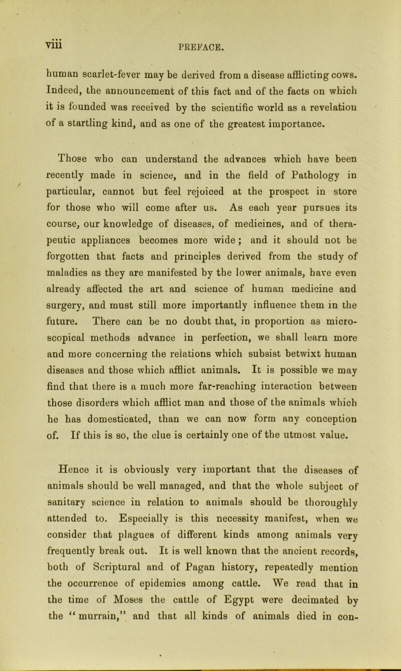 Ylll human scarlet-fever may be derived from a disease afflicting cows. Indeed, the announcement of this fact and of the facts on which it is founded was received by the scientific world as a revelation of a startling kind, and as one of the greatest importance. Those who can understand the advances which have been recently made in science, and in the field of Pathology in particular, cannot but feel rejoiced at the prospect in store for those who will come after us. As each year pursues its course, our knowledge of diseases, of medicines, and of thera- peutic appliances becomes more wide ; and it should not be forgotten that facts and principles derived from the study of maladies as they are manifested by the lower animals, have even already affected the art and science of human medicine and surgery, and must still more importantly influence them in the future. There can be no doubt that, in proportion as micro- scopical methods advance in perfection, we shall learn more and more concerning the relations which subsist betwixt human diseases and those which afflict animals. It is possible we may find that there is a much more far-reaching interaction between those disorders which afflict man and those of the animals which he has domesticated, than we can now form any conception of. If this is so, the clue is certainly one of the utmost value. Hence it is obviously very important that the diseases of animals should be well managed, and that the whole subject of sanitary science in relation to animals should be thoroughly attended to. Especially is this necessity manifest, when we consider that plagues of different kinds among animals very frequently break out. It is well known that the ancient records, both of Scriptural and of Pagan history, repeatedly mention the occurrence of epidemics among cattle. We read that in the time of Moses the cattle of Egypt were decimated by the “ murrain,” and that all kinds of animals died in con-