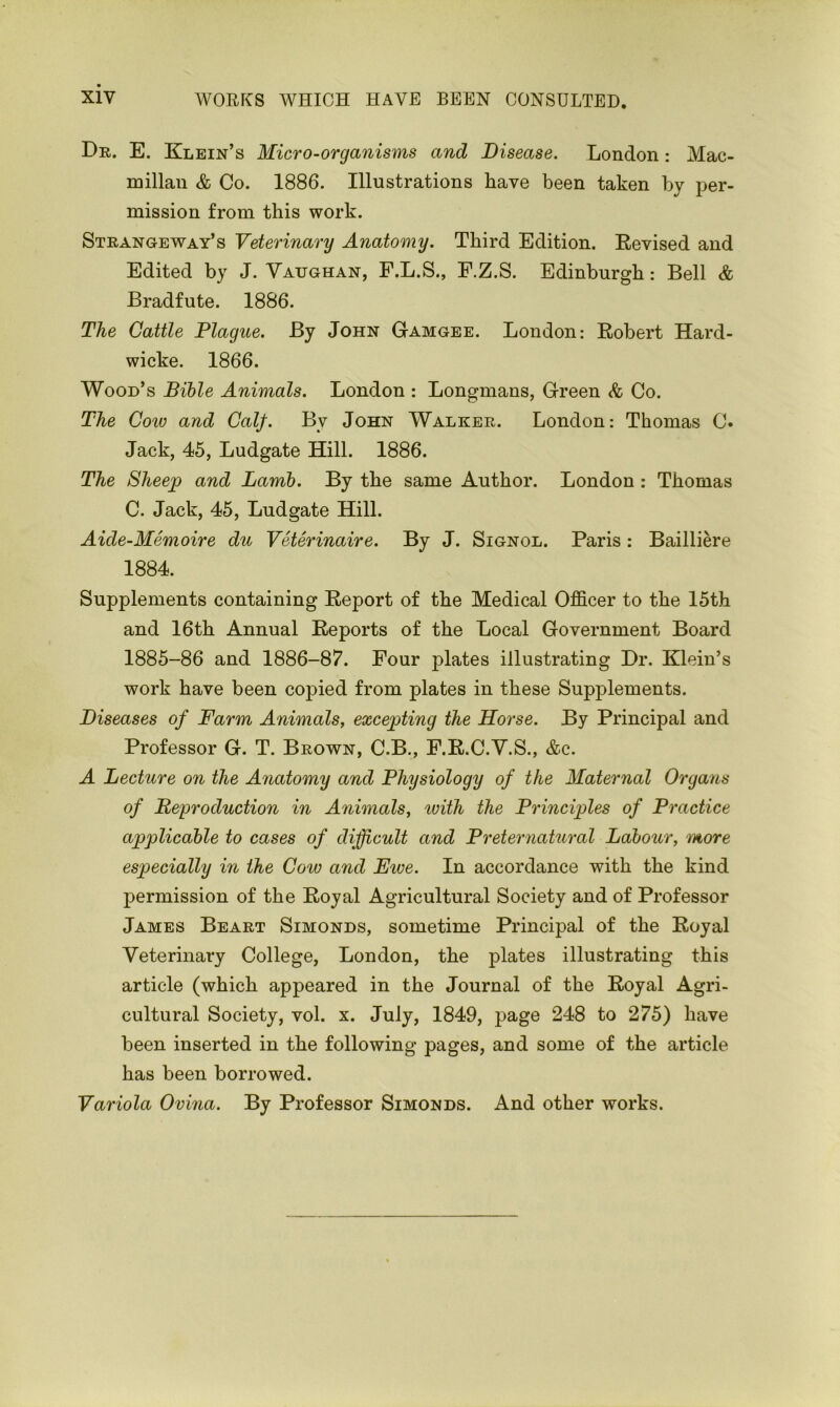 Dr. E. Klein’s Micro-organisms and Disease. London: Mac- millan & Co. 1886. Illustrations have been taken by per- mission from this work. Strangeway’s Veterinary Anatomy. Third Edition. Revised and Edited by J. Vaughan, F.L.S., F.Z.S. Edinburgh: Bell & Bradfute. 1886. The Cattle Plague. By John Gamgee. London: Robert Hard- wicke. 1866. Wood’s Bible Animals. London : Longmans, Green & Co. The Cotv and Calf. By John Walker. London: Thomas C» Jack, 45, Ludgate Hill. 1886. The Sheep and Lamb. By the same Author. London : Thomas C. Jack, 45, Ludgate Hill. Aide-Memoire du Veterinaire. By J. Signol. Paris: Bailliere 1884. Supplements containing Report of the Medical Officer to the 15th and 16th Annual Reports of the Local Government Board 1885-86 and 1886-87. Four plates illustrating Dr. Klein’s work have been copied from plates in these Supplements. Diseases of Farm Animals, excepting the Horse. By Principal and Professor G. T. Brown, C.B., F.R.C.V.S., &c. A Lecture on the Anatomy and Physiology of the Maternal Organs of Reproduction in Animals, with the Principles of Practice applicable to cases of difficult and Preternatural Labour, more especially in the Cow and Ewe. In accordance with the kind permission of the Royal Agricultural Society and of Professor James Beart Simonds, sometime Principal of the Royal Veterinary College, London, the plates illustrating this article (which appeared in the Journal of the Royal Agri- cultural Society, vol. x. July, 1849, page 248 to 275) have been inserted in the following pages, and some of the article has been borrowed. Variola Ovina. By Professor Simonds. And other works.