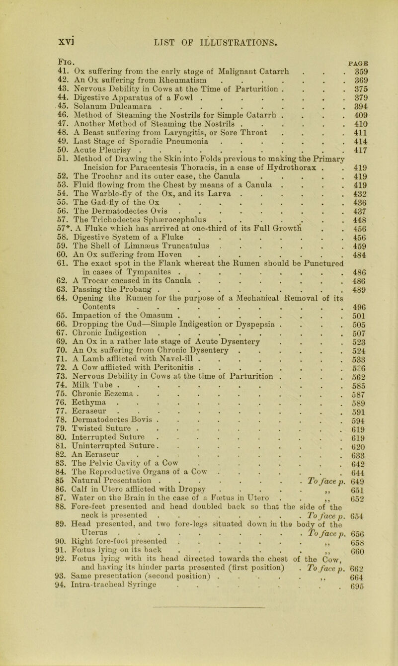 Fig. page 41. Ox suffering from the early stage of Malignant Catarrh . . . 359 42. An Ox suffering from Rheumatism ....... 369 43. Nervous Debility in Cows at the Time of Parturition .... 375 44. Digestive Apparatus of a Fowl ........ 379 45. Solanum Dulcamara .......... 394 46. Method of Steaming the Nostrils for Simple Catarrh .... 409 47. Another Method of Steaming the Nostrils ...... 410 48. A Beast suffering from Laryngitis, or Sore Throat .... 411 49. Last Stage of Sporadic Pneumonia ....... 414 50. Acute Pleurisy ........... 417 51. Method of Drawing the Skin into Folds previous to making the Primary Incision for Paracentesis Thoracis, in a case of Hydrothorax . . 419 52. The Trochar and its outer case, the Canula ..... 419 53. Fluid flowing from the Chest b}'- means of a Canula .... 419 54. The Warble-fly of the Ox, and its Larva ...... 432 55. The Gad-fly of the Ox ......... 436 56. The Dermatodectes Ovis ......... 437 57. The Trichodectes Sphserocephalus ....... 448 57*. A Fluke -which has arrived at one-third of its Full Growtli . . 456 58. Digestive System of a Fluke ........ 456 59. The Shell of Limnaeus Truncatulus ....... 459 60. An Ox suffering from Hoven ........ 484 61. The exact spot in the Flank whereat the Rumen should be Punctured in cases of Tympanites . t . . . . . . . 486 62. A Trocar encased in its Canula ........ 486 63. Passing the Probang .......... 489 64. Opening the Rumen for the purpose of a Mechanical Removal of its Contents ....... .... 496 65. Impaction of the Omasum ......... 501 66. Dropping the Cud—Simple Indigestion or Dyspepsia .... 505 67. Chronic Indigestion .......... 507 69. An Ox in a rather late stage of Acute Dysentery .... 523 70. An Ox suffering from Chronic Dysentery ...... 524 71. A Lamb afflicted with Navel-ill ........ 533 72. A Cow afflicted with Peritonitis ........ 586 73. Nervous Debility in Cows at the time of Parturition .... 562 74. Milk Tube ............ 585 75. Chronic Eczema ........... 587 76. Ecthyma 77. Ecraseur 78. Dermatodectes Bovis 79. Twisted Suture . 80. Interrupted Suture 81. Uninterrupted Suture 82. An Ecraseur 83. The Pelvic Cavity of a Cow 84. The Reproductive Organs of a Cow 85 Natural Presentation . 86. Calf in Utero afflicted with Dropsy 87. Water on the Brain in the case of a Foetus in Utero 88. Fore-feet presented and head doubled back so that neck is presented ...... 89. Head presented, and two fore-legs situated down in U terus ........ 90. Right fore-foot presented ..... 91. Foetus lying on its back ..... 92. Foetus lying with its head directed towards the chest and having its hinder parts presented (first position) 93. Same presentation (second position) .... 94. Intra-trackeal Syringe ...... oi To face p. 5 > the side of the To face p. ffo body of the To face p. the Cow, To face p. 589 591 594 619 619 620 633 642 644 649 651 652 654 656 658 660 662 664 695