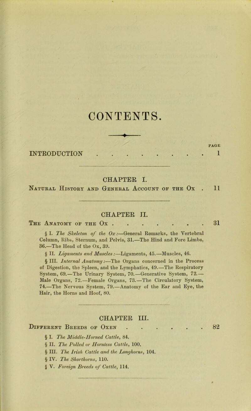 CONTENTS. INTRODUCTION CHAPTER I. Natural History and General Account of the Ox . CHAPTER II. The Anatomy of the Ox ....... §1. The Skeleton of the Ox:—General Remarks, the Vertebral Column, Ribs, Sternum, and Pelvis, 31.—The Hind and Fore Limbs, 36.—The Head of the Os, 39. § II. Ligaments and Muscles:—Ligaments, 45.—Muscles, 46. § III. Internal Anatomy:—The Organs concerned in the Process of Digestion, the Spleen, and the Lymphatics, 49.—The Respiratory System, 69.—The Urinary System, 70.—Generative System, 72.— Male Organs, 72.—Female Organs, 73.—The Circulatory System, 74.—The Nervous System, 79.—Anatomy of the Ear and Eye, the Hair, the Horns and Hoof, 80. CHAPTER III. Different Breeds of Oxen § I. The Middle-Horned Cattle, 84. § II. The Polled or Hornless Cattle, 100. § III. The Irish Cattle and the Longhorns, 104. § IV. The Shorthorns, 110. § V. Foreign Breeds of Cattle, 114. PAGE 1 11 31 82