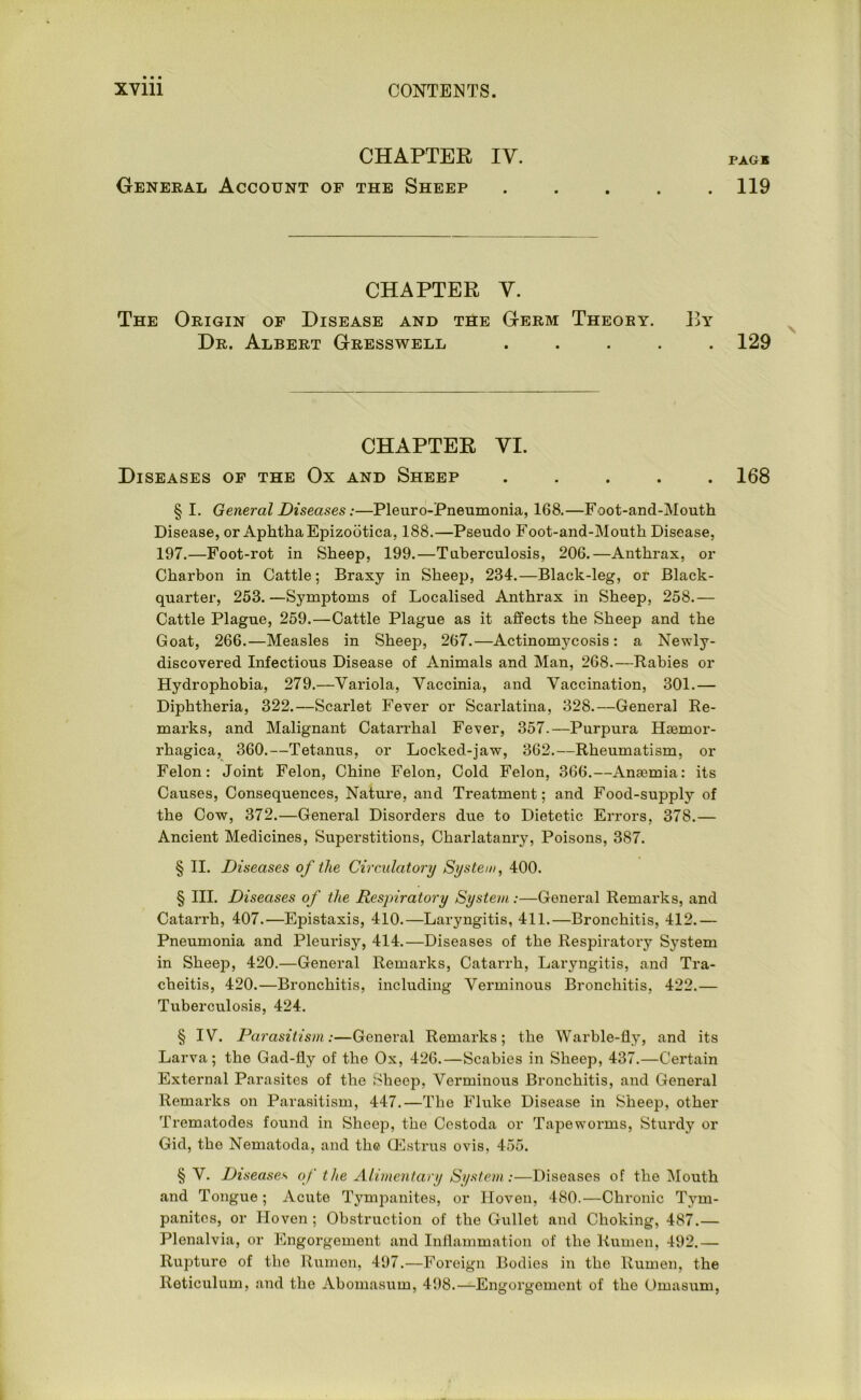 CHAPTER IV. General Account of the Sheep CHAPTER V. The Origin of Disease and the Germ Theory. By Dr. Albert Gresswell . CHAPTER VI. Diseases of the Ox and Sheep ..... § I. General Diseases:—Pleuro-Pneumonia, 168.—Foot-and-Mouth Disease, or Aphtha Epizootica, 188.—Pseudo Foot-and-Mouth Disease, 197.—Foot-rot in Sheep, 199.—Tuberculosis, 206.—Anthrax, or Charbon in Cattle; Braxy in Sheep, 234.—Black-leg, or Black- quarter, 253.—Symptoms of Localised Anthrax in Sheep, 258.— Cattle Plague, 259.—Cattle Plague as it affects the Sheep and the Goat, 266.—Measles in Sheep, 267.—Actinomycosis: a Newly- discovered Infectious Disease of Animals and Man, 268.—Rabies or Hydrophobia, 279.—Variola, Vaccinia, and Vaccination, 301.— Diphtheria, 322.—Scarlet Fever or Scarlatina, 328.—General Re- marks, and Malignant Catarrhal Fever, 357.—Purpura Haemor- rhagica, 360.—Tetanus, or Loclced-jaw, 362.—Rheumatism, or Felon: Joint Felon, Chine Felon, Cold Felon, 366.—Anaemia: its Causes, Consequences, Nature, and Treatment; and Food-supply of the Cow, 372.—General Disorders due to Dietetic Errors, 378.— Ancient Medicines, Superstitions, Charlatanry, Poisons, 387. § II. Diseases of the Circulatory System, 400. § III. Diseases of the Respiratory System:—General Remarks, and Catarrh, 407.—Epistaxis, 410.—Laryngitis, 411.—Bronchitis, 412.— Pneumonia and Pleurisy, 414.—Diseases of the Respiratory System in Sheep, 420.—General Remarks, Catarrh, Laryngitis, and Tra- cheitis, 420.—Bronchitis, including Verminous Bronchitis, 422.— Tuberculosis, 424. § IV. Parasitism:—General Remarks; the Warble-fly, and its Larva; the Gad-fly of the Ox, 426.—Scabies in Sheep, 437.—Certain External Parasites of the Sheep, Verminous Bronchitis, and General Remarks on Parasitism, 447.—The Fluke Disease in Sheep, other Trematodes found in Sheep, the Cestoda or Tapeworms, Sturdy or Gid, the Nematoda, and the (Estrus ovis, 455. § V. Diseases of the Alimentary System:—Diseases of the Mouth and Tongue ; Acute Tympanites, or Hoven, 480.—Chronic Tym- panites, or Hoven ; Obstruction of the Gullet and Choking, 487.— Plenalvia, or Engorgement and Inflammation of the Rumen, 492.— Rupture of the Rumen, 497.—Foreign Bodies in the Rumen, the Reticulum, and the Abomasum, 498.—Engorgement of the Omasum, PAGE 119 129 168