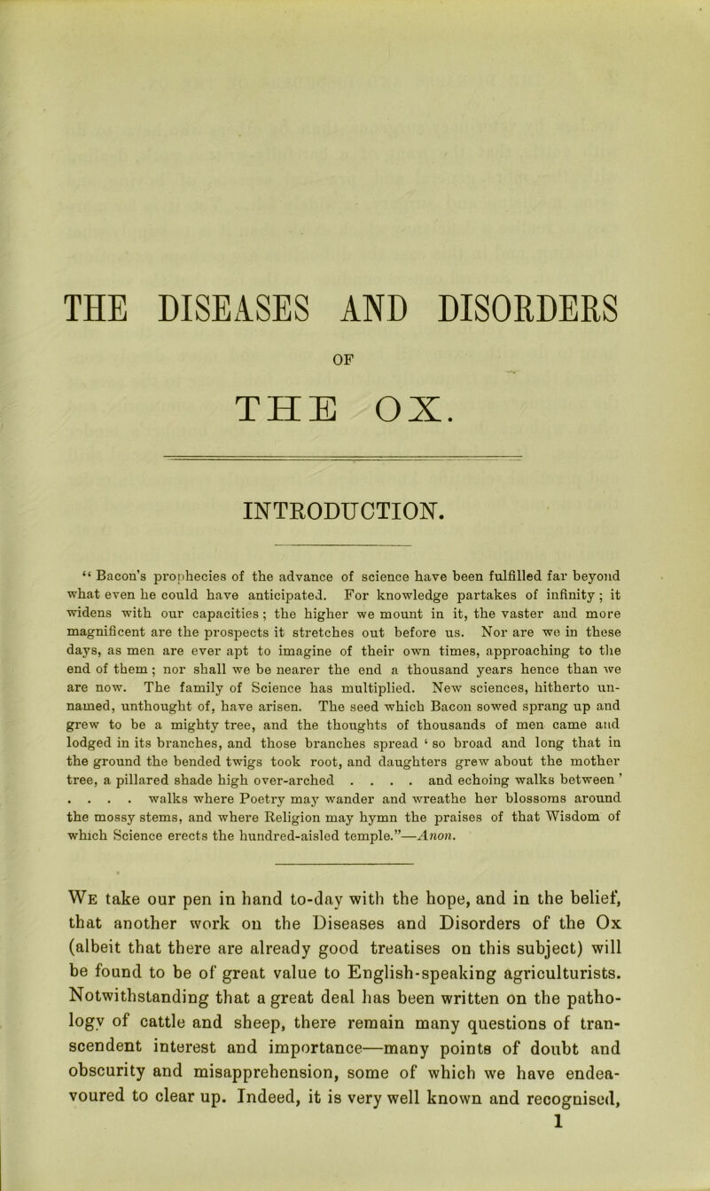 THE DISEASES AND DISORDERS OF THE OX. INTRODUCTION. “ Bacon’s prophecies of the advance of science have been fulfilled far beyond what even he could have anticipated. For knowledge partakes of infinity; it widens with our capacities ; the higher we mount in it, the vaster and more magnificent are the prospects it stretches out before us. Nor are we in these days, as men are ever apt to imagine of their own times, approaching to the end of them ; nor shall we be nearer the end a thousand years hence than we are now. The family of Science has multiplied. New sciences, hitherto un- named, unthought of, have arisen. The seed which Bacon sowed sprang up and grew to be a mighty tree, and the thoughts of thousands of men came and lodged in its branches, and those branches spread ‘ so broad and long that in the ground the bended twigs took root, and daughters grew about the mother tree, a pillared shade high over-arched .... and echoing walks between ’ . . . . walks where Poetry maj7 wander and wreathe her blossoms around the mossy stems, and where Religion may hymn the praises of that Wisdom of which Science erects the hundred-aisled temple.”—Anon. We take our pen in hand to-day with the hope, and in the belief, that another work on the Diseases and Disorders of the Ox (albeit that there are already good treatises on this subject) will be found to be of great value to English-speaking agriculturists. Notwithstanding that a great deal has been written on the patho- logy of cattle and sheep, there remain many questions of tran- scendent interest and importance—many points of doubt and obscurity and misapprehension, some of which we have endea- voured to clear up. Indeed, it is very well known and recognised,