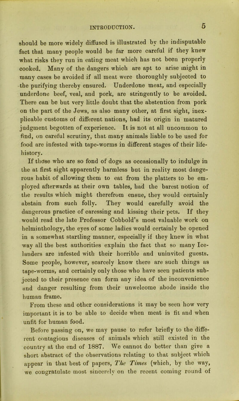 should be more widely diffused is illustrated by the indisputable fact that many people would be far more careful if they knew what risks they run in eating meat which has not been properly cooked. Many of the dangers which are apt to arise might in many cases be avoided if all meat were thoroughly subjected to the purifying thereby ensured, Underdone meat, and especially underdone beef, veal, and pork, are stringently to be avoided. There can be but very little doubt that the abstention from pork on the part of the Jews, as also many other, at first sight, inex- plicable customs of different nations, had its origin in matured judgment begotten of experience. It is not at all uncommon to find, on careful scrutiny, that many animals liable to be used for food are infested with tape-worms in different stages of their life- history. If those who are so fond of dogs as occasionally to indulge in the at first sight apparently harmless but in reality most dange- rous habit of allowing them to eat from the platters to be em- ployed afterwards at their own tables, had the barest notion of the results which might therefrom ensue, they would certainly abstain from such folly. They would carefully avoid the dangerous practice of caressing and kissing their pets. If they would read the late Professor Cobbold’s most valuable work on helminthology, the eyes of some ladies would certainly be opened in a somewhat startling manner, especially if they knew in what way all the best authorities explain the fact that so many Ice- landers are infested with their horrible and uninvited guests. Some people, however, scarcely know there are such things as tape-worms, and certainly only those who have seen patients sub- jected to their presence can form any idea of the inconvenience and danger resulting from their unwelcome abode inside the human frame. From these and other considerations it may be seen how very important it is to be able to decide when meat is fit and when unfit for human food. Before passing on, we may pause to refer briefly to the diffe- rent contagious diseases of animals which still existed in the country at the end of 1887. We cannot do better than give a short abstract of the observations relating to that subject which appear in that best of papers, The Times (which, by the way, we congratulate most sincerely on the recent coming round of