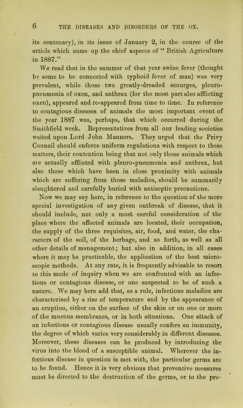 its centenary), in its issue of January 2, in the course of the article which sums up the chief aspects of “ British Agriculture in 1887.” We read that in the summer of that year swine fever (thought by some to be connected with typhoid fever of man) was very prevalent, while those two greatly-dreaded scourges, pleuro- pneumonia of oxen, and anthrax (for the most part also afflicting oxen), appeared and re-appeared from time to time. In reference to contagious diseases of animals the most important event of the year 1887 was, perhaps, that which occurred during the Smithfield week. Kepresentatives from all our leading societies waited upon Lord John Manners. They urged that the Privy Council should enforce uniform regulations with respect to these matters, their contention being that not only those animals which are actually afflicted with pleuro-pneumonia and anthrax, but also those which have been in close proximity with animals which are suffering from those maladies, should be summarily slaughtered and carefully buried with antiseptic precautions. Now we may say here, in reference to the question of the more special investigation of any given outbreak of disease, that it should include, not only a most careful consideration of the place where the affected animals are located, their occupation, the supply of the three requisites, air, food, and water, the cha- racters of the soil, of the herbage, and so forth, as well as all other details of management; but also in addition, in all cases where it may be practicable, the application of the best micro- scopic methods. At any rate, it is frequently advisable to resort to this mode of inquiry when we are confronted with an infec- tious or contagious disease, or one suspected to be of such a nature. We may here add that, as a rule, infectious maladies are characterised by a rise of temperature and by the appearance of an eruption, either on the surface of the skin or on one or more of the mucous membranes, or in both situations. One attack of an infectious or contagious disease usually confers an immunity, the degree of which varies very considerably in different diseases. Moreover, these diseases can be produced by introducing the virus into the blood of a susceptible animal. Wherever the in- fectious disease in question is met with, the particular germs are to be found. Hence it is very obvious that preventive measures must be directed to the destruction of the germs, or to the pre-