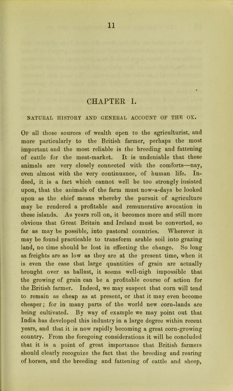 CHAPTER I. NATURAL HISTORY AND GENERAL ACCOUNT OF THE OX. Or all those sources of wealth open to the agriculturist, and more particularly to the British farmer, perhaps the most important and the most reliable is the breeding and fattening of cattle for the meat-market. It is undeniable that these animals are very closely connected with the comforts—nay, even almost with the very continuance, of human life. In- deed, it is a fact which cannot well be too strongly insisted upon, that the animals of the farm must now-a-days be looked upon as the chief means whereby the pursuit of agriculture may be rendered a profitable and remunerative avocation in these islands. As years roll on, it becomes more and still more obvious that Great Britain and Ireland must be converted, so far as may be possible, into pastoral countries. Wherever it may be found practicable to transform arable soil into grazing land, no time should be lost in effecting the change. So long as freights are as low as they are at the present time, when it is even the case that large quantities of grain are actually brought over as ballast, it seems well-nigh impossible that the growing of grain can be a profitable course of action for the British farmer. Indeed, we may suspect that corn will tend to remain as cheap as at present, or that it may even become cheaper; for in many parts of the world new corn-lands are being cultivated. By way of example we may point out that India has developed this industry in a large degree within recent years, and that it is now rapidly becoming a great corn-growing country. From the foregoing considerations it will be concluded that it is a point of great importance that British farmers should clearly recognize the fact that the breeding and rearing of horses, and the breeding and fattening of cattle and sheep,