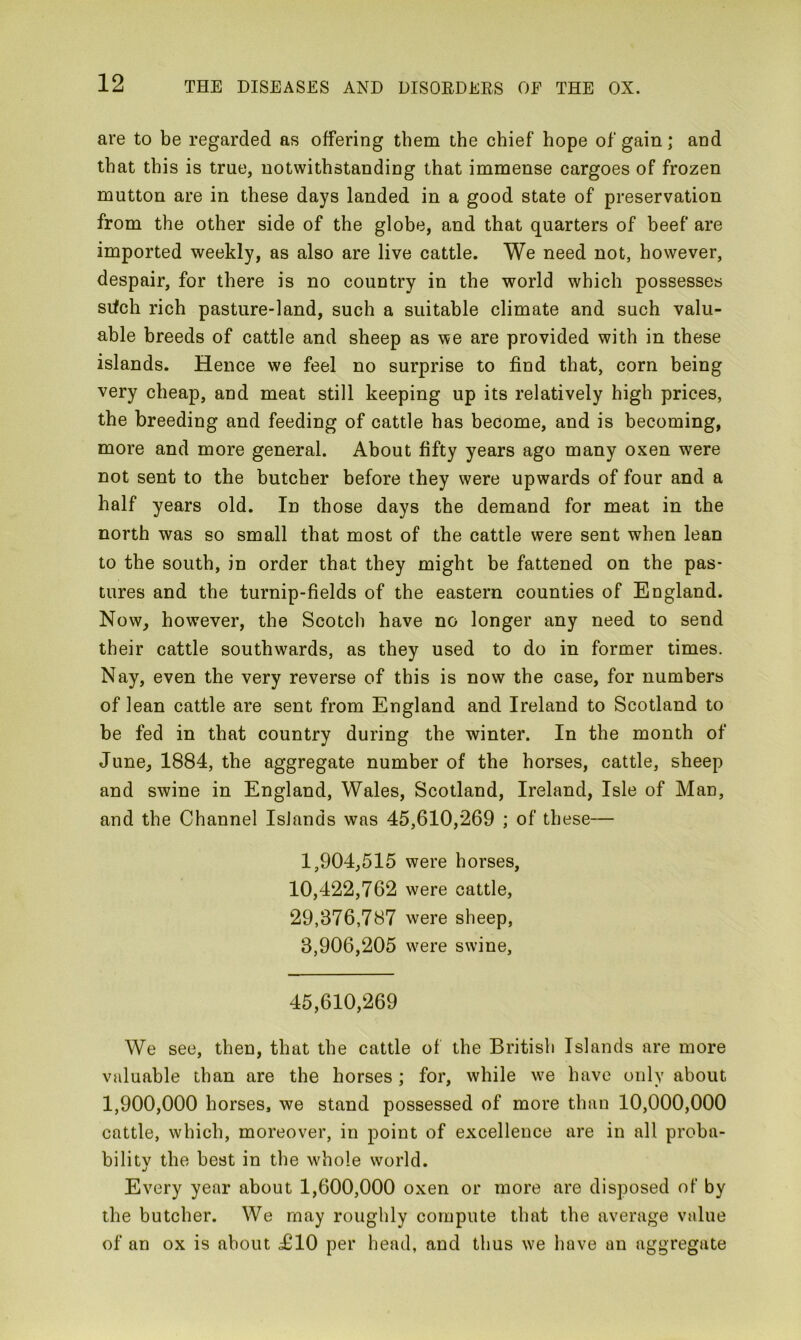 are to be regarded as offering them the chief hope of gain; and that this is true, notwithstanding that immense cargoes of frozen mutton are in these days landed in a good state of preservation from the other side of the globe, and that quarters of beef are imported weekly, as also are live cattle. We need not, however, despair, for there is no country in the world which possesses srfch rich pasture-land, such a suitable climate and such valu- able breeds of cattle and sheep as we are provided with in these islands. Hence we feel no surprise to find that, corn being very cheap, and meat still keeping up its relatively high prices, the breeding and feeding of cattle has become, and is becoming, more and more general. About fifty years ago many oxen were not sent to the butcher before they were upwards of four and a half years old. In those days the demand for meat in the north was so small that most of the cattle were sent when lean to the south, in order that they might be fattened on the pas- tures and the turnip-fields of the eastern counties of England. Now, however, the Scotch have no longer any need to send their cattle southwards, as they used to do in former times. Nay, even the very reverse of this is now the case, for numbers of lean cattle are sent from England and Ireland to Scotland to be fed in that country during the winter. In the month of June, 1884, the aggregate number of the horses, cattle, sheep and swine in England, Wales, Scotland, Ireland, Isle of Man, and the Channel Islands was 45,610,269 ; of these— 1,904,515 were horses, 10,422,762 were cattle, 29,376,787 were sheep, 3,906,205 were swine, 45,610,269 We see, then, that the cattle of the British Islands are more valuable than are the horses ; for, while we have only about 1,900,000 horses, we stand possessed of more than 10,000,000 cattle, which, moreover, in point of excellence are in all proba- bility the best in the whole world. Every year about 1,600,000 oxen or more are disposed of by the butcher. We may roughly compute that the average value of an ox is about 1H0 per head, and thus we have an aggregate