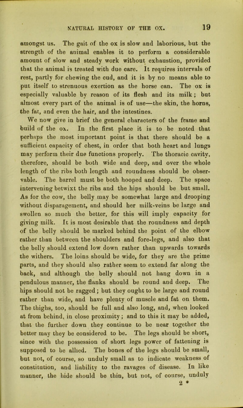 amongst us. The gait of the ox is slow and laborious, but the strength of the animal enables it to perform a considerable amount of slow and steady work without exhaustion, provided that the animal is treated with due care. It requires intervals of rest, partly for chewing the cud, and it is by no means able to put itself to strenuous exertion as the horse can. The ox is especially valuable by reason of its flesh and its milk; but almost every part of the animal is of use—the skin, the horns, the fat, and even the hair, and the intestines. We now give in brief the general characters of the frame and build of the ox. In the first place it is to be noted that perhaps the most important point is that there should be a sufficient capacity of chest, in order that both heart and lungs may perform their due functions properly. The thoracic cavity, therefore, should be both wide and deep, and over the whole length of the ribs both length and roundness should be obser- vable. The barrel must be both hooped and deep. The space intervening betwixt the ribs and the hips should be but small. As for the cow, the belly may be somewhat large and drooping without disparagement, and should her milk-veins be large and swollen so much the better, for this will imply capacity for giving milk. It is most desirable that the roundness and depth of the belly should be marked behind the point of the elbow rather than between the shoulders and fore-legs, and also that the belly should extend low down rather than upwards towards the withers. The loins should be wide, for they are the prime parts, and they should also rather seem to extend far along the back, and although the belly should not hang down in a pendulous manner, the flanks should be round and deep. The hips should not be ragged; but they ought to be large and round rather than wide, and have plenty of muscle and fat on them. The thighs, too, should be full and also long, and, when looked at from behind, in close proximity ; and to this it may be added, that the further down they continue to be near together the better may they be considered to be. The legs should be short, since with the possession of short legs power of fattening is supposed to be allied. The bones of the legs should be small, but not, of course, so unduly small as to indicate weakness of constitution, and liability to the ravages of disease. In like manner, the hide should be thin, but not, of course, unduly 2 #