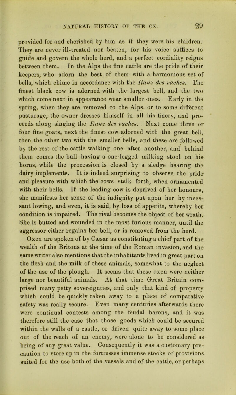 provided for and cherished by him as if they were his children. They are never ill-treated nor beaten, for his voice suffices to guide and govern the whole herd, and a perfect cordiality reigns between them. In the Alps the fine cattle are the pride of their keepers, who adorn the best of them with a harmonious set of bells, which chime in accordance with the Ranz des vaches. The finest black cow is adorned with the largest bell, and the two which come next in appearance wear smaller ones. Early in the spring, when they are removed to the Alps, or to some different pasturage, the owner dresses himself in all his finery, and pro- ceeds along singing the Ranz des vaches. Next come three or four fine goats, next the finest cow adorned with the great bell, then the other two with the smaller bells, and these are followed by the rest of the cattle walking one after another, and behind them comes the bull having a one-legged milking stool on his horns, while the procession is closed by a sledge bearing the dairy implements. It is indeed surprising to observe the pride and pleasure with which the cows stalk forth, when ornamented with their bells. If the leading cow is deprived of her honours, she manifests her sense of the indignity put upon her by inces- sant lowing, and even, it is said, by loss of appetite, whereby her condition is impaired. The rival becomes the object of her wrath. She is butted and wounded in the most furious manner, until the aggressor either regains her bell, or is removed from the herd. Oxen are spoken of by Csesar as constituting a chief part of the wealth of the Britons at the time of the Roman invasion, and the same writer also mentions that the inhabitantslived in great part on the flesh and the milk of these animals, somewhat to the neglect of the use of the plough. It seems that these oxen were neither large nor beautiful animals. At that time Great Britain com- prised many petty sovereignties, and only that kind of property which could be quickly taken away to a place of comparative safety was really secure. Even many centuries afterwards there were continual contests among the feudal barons, and it was therefore still the case that those goods which could be secured within the walls of a castle, or driven quite away to some place out of the reach of an enemy, were alone to be considered as being of any great value. Consequently it was a customary pre- caution to store up in the fortresses immense stocks of provisions suited for the use both of the vassals and of the cattle, or perhaps