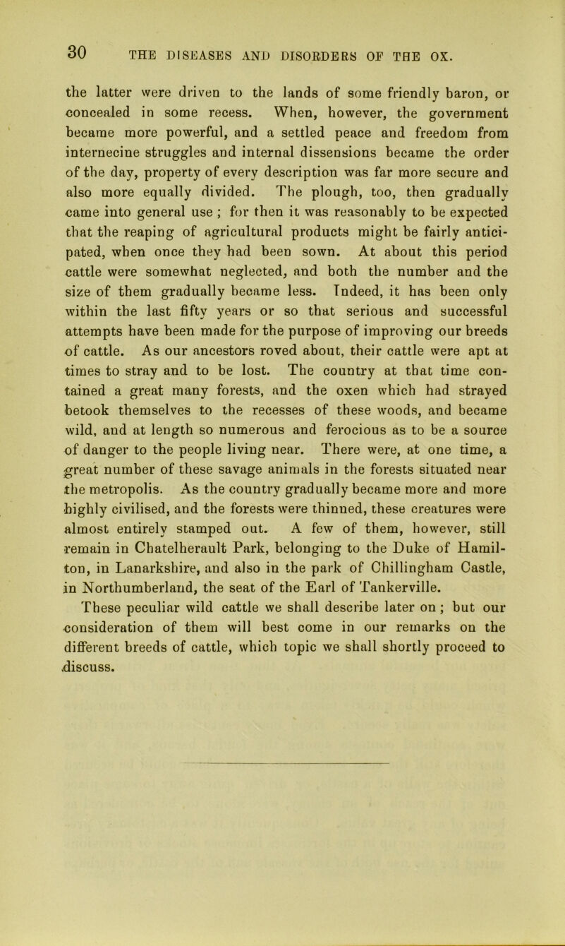 the latter were driven to the lands of some friendly baron, or concealed in some recess. When, however, the government became more powerful, and a settled peace and freedom from internecine struggles and internal dissensions became the order of the day, property of every description was far more secure and also more equally divided. The plough, too, then gradually came into general use ; for then it was reasonably to be expected that the reaping of agricultural products might be fairly antici- pated, when once they had been sown. At about this period cattle were somewhat neglected, and both the number and the size of them gradually became less. Indeed, it has been only within the last fifty years or so that serious and successful attempts have been made for the purpose of improving our breeds of cattle. As our ancestors roved about, their cattle were apt at times to stray and to be lost. The country at that time con- tained a great many forests, and the oxen which had strayed betook themselves to the recesses of these woods, and became wild, and at length so numerous and ferocious as to be a source of danger to the people living near. There were, at one time, a great number of these savage animals in the forests situated near the metropolis. As the country gradually became more and more highly civilised, and the forests were thinned, these creatures were almost entirely stamped out. A few of them, however, still remain in Chatelherault Park, belonging to the Duke of Hamil- ton, in Lanarkshire, and also in the park of Chillingham Castle, in Northumberland, the seat of the Earl of Tankerville. These peculiar wild cattle we shall describe later on ; but our consideration of them will best come in our remarks on the different breeds of cattle, which topic we shall shortly proceed to .discuss.