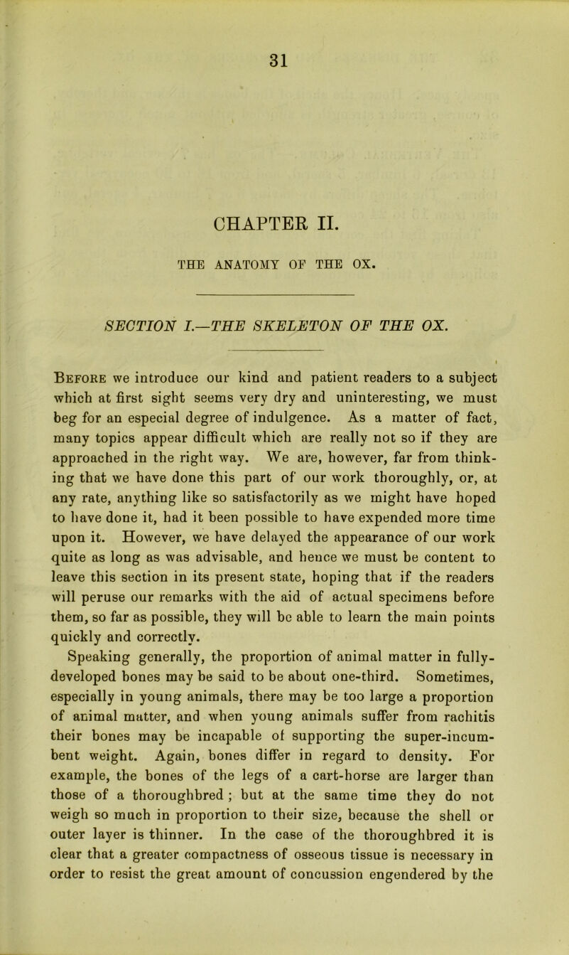 CHAPTER II. THE ANATOMY OF THE OX. SECTION I.—THE SKELETON OF THE OX. Before we introduce our kind and patient readers to a subject which at first sight seems very dry and uninteresting, we must beg for an especial degree of indulgence. As a matter of fact, many topics appear difficult which are really not so if they are approached in the right way. We are, however, far from think- ing that we have done this part of our work thoroughly, or, at any rate, anything like so satisfactorily as we might have hoped to have done it, had it been possible to have expended more time upon it. However, we have delayed the appearance of our work quite as long as was advisable, and hence we must be content to leave this section in its present state, hoping that if the readers will peruse our remarks with the aid of actual specimens before them, so far as possible, they will be able to learn the main points quickly and correctly. Speaking generally, the proportion of animal matter in fully- developed hones may be said to be about one-third. Sometimes, especially in young animals, there may be too large a proportion of animal matter, and when young animals suffer from rachitis their bones may be incapable ol supporting the super-incum- bent weight. Again, bones differ in regard to density. For example, the bones of the legs of a cart-horse are larger than those of a thoroughbred ; but at the same time they do not weigh so much in proportion to their size, because the shell or outer layer is thinner. In the case of the thoroughbred it is clear that a greater compactness of osseous tissue is necessary in order to resist the great amount of concussion engendered by the