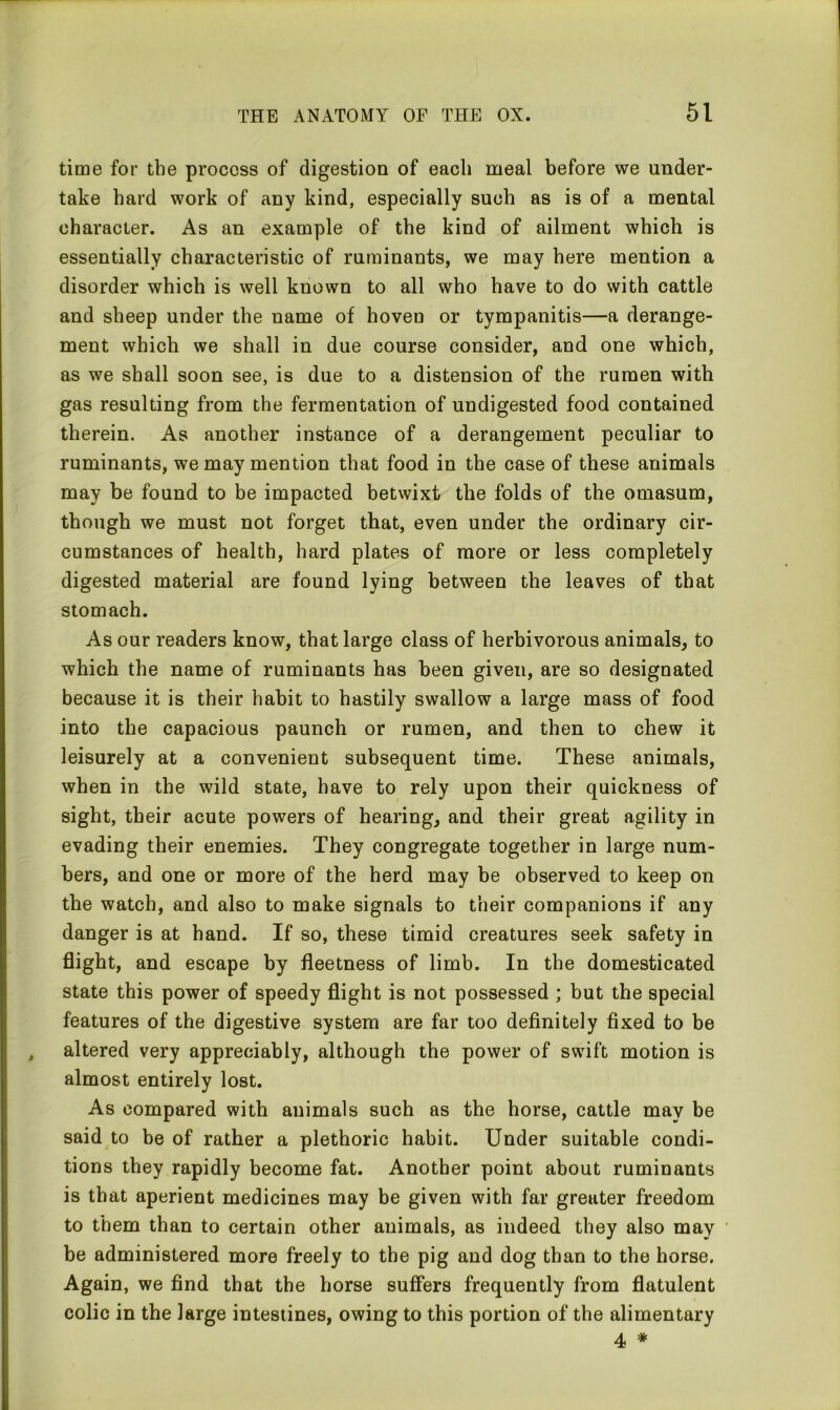 time for the process of digestion of each meal before we under- take hard work of any kind, especially such as is of a mental character. As an example of the kind of ailment which is essentially characteristic of ruminants, we may here mention a disorder which is well known to all who have to do with cattle and sheep under the name of hoven or tympanitis—a derange- ment which we shall in due course consider, and one which, as we shall soon see, is due to a distension of the rumen with gas resulting from the fermentation of undigested food contained therein. As another instance of a derangement peculiar to ruminants, we may mention that food in the case of these animals may be found to be impacted betwixt the folds of the omasum, though we must not forget that, even under the ordinary cir- cumstances of health, hard plates of more or less completely digested material are found lying between the leaves of that stomach. As our readers know, that large class of herbivorous animals, to which the name of ruminants has been given, are so designated because it is their habit to hastily swallow a large mass of food into the capacious paunch or rumen, and then to chew it leisurely at a convenient subsequent time. These animals, when in the wild state, have to rely upon their quickness of sight, their acute powers of hearing, and their great agility in evading their enemies. They congregate together in large num- bers, and one or more of the herd may be observed to keep on the watch, and also to make signals to their companions if any danger is at hand. If so, these timid creatures seek safety in flight, and escape by fleetness of limb. In the domesticated state this power of speedy flight is not possessed ; but the special features of the digestive system are far too definitely fixed to be altered very appreciably, although the power of swift motion is almost entirely lost. As compared with animals such as the horse, cattle may be said to be of rather a plethoric habit. Under suitable condi- tions they rapidly become fat. Another point about ruminants is that aperient medicines may be given with far greater freedom to them than to certain other animals, as indeed they also may be administered more freely to the pig and dog than to the horse. Again, we find that the horse suffers frequently from flatulent colic in the large intestines, owing to this portion of the alimentary 4 *