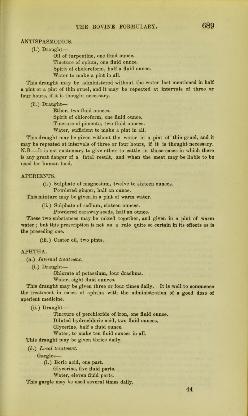 ANTISPASMODICS. (i.) Draught— Oil of turpentine, one fluid ounce. Tincture of opium, one fluid ounce. Spirit of choloroform, half a fluid ounce. Water to make a pint in all. This draught may be administered without the water last mentioned in half a pint or a pint of thin gruel, and it may be repeated at intervals of three or four hours, if it is thought necessary. (ii.) Draught— Ether, two fluid ounces. Spirit of chloroform, one fluid ounce. Tincture of pimento, two fluid ounces. Water, sufficient to make a pint in all. This draught may be given without the water in a pint of thin gruel, and it may be repeated at intervals of three or four hours, if it is thought necessary. N.B.—It is not customary to give ether to cattle in those cases in which there is any great danger of a fatal result, and when the meat may be liable to be used for human food. APERIENTS. (i.) Sulphate of magnesium, twelve to sixteen ounces. Powdered ginger, half an ounce. This mixture may be given in a pint of warm water. (ii.) Sulphate of sodium, sixteen ounces. Powdered caraway seeds, half an ounce. These two substances may be mixed together, and given in a pint of warm water ; but this prescription is not as a rule quite so certain in its effects as is the preceding one. (iii.) Castor oil, two pints. APHTHA. (a.) Internal treatment. (i.) Draught— Chlorate of potassium, four drachms. Water, eight fluid ounces. This draught may be given three or four times daily. It is well to commence the treatment in cases of aphtha with the administration of a good dose of aperient medicine. (ii.) Draught— Tincture of perchloride of iron, one fluid ounce. Diluted hydrochloric acid, two fluid ounces. Glycerine, half a fluid ounce. Water, to make ten fluid ounces in all. This draught may be given thrice daily. (6.) Local treatment. Gargles— (i.) Boric acid, one part. Glycerine, five fluid parts. Water, eleven fluid parts. This gargle may be used several times daily. 44