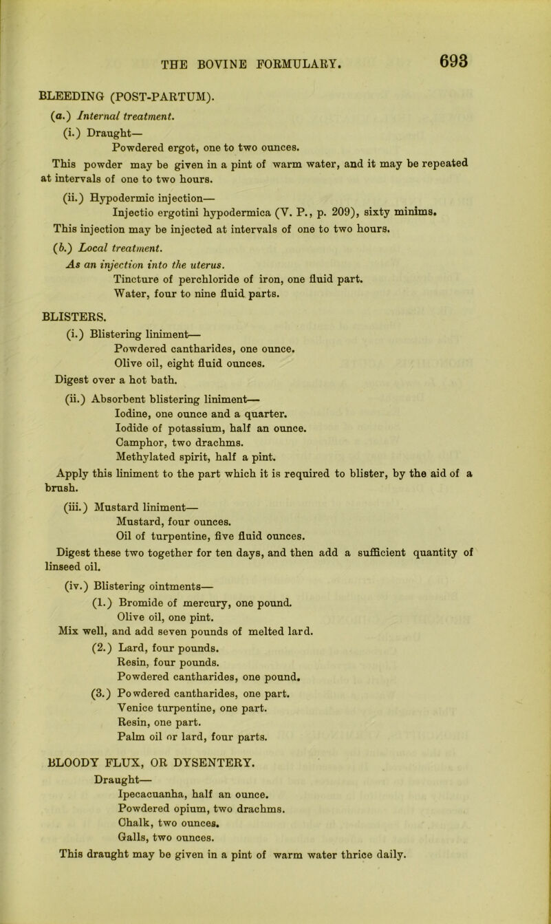 BLEEDING (POST-PARTUM). (a.) Internal treatment. (i.) Draught— Powdered ergot, one to two ounces. This powder may be given in a pint of warm water, and it may be repeated at intervals of one to two hours. (ii.) Hypodermic injection— Injectio ergotini hypodermica (V. P., p. 209), sixty minims. This injection may be injected at intervals of one to two hours. (6.) Local treatment. As an injection into the uterus. Tincture of perchloride of iron, one fluid part. Water, four to nine fluid parts. BLISTERS. (i.) Blistering liniment— Powdered cantharides, one ounce. Olive oil, eight fluid ounces. Digest over a hot bath. (ii.) Absorbent blistering liniment— Iodine, one ounce and a quarter. Iodide of potassium, half an ounce. Camphor, two drachms. Methylated spirit, half a pint. Apply this liniment to the part which it is required to blister, by the aid of a brush. (iii.) Mustard liniment— Mustard, four ounces. Oil of turpentine, five fluid ounces. Digest these two together for ten days, and then add a sufficient quantity of linseed oil. (iv.) Blistering ointments— (1.) Bromide of mercury, one pound. Olive oil, one pint. Mix well, and add seven pounds of melted lard. (2.) Lard, four pounds. Resin, four pounds. Powdered cantharides, one pound. (3.) Po wdered cantharides, one part. Venice turpentine, one part. Resin, one part. Palm oil or lard, four parts. BLOODY FLUX, OR DYSENTERY. Draught— Ipecacuanha, half an ounce. Powdered opium, two drachms. Chalk, two ounces. Galls, two ounces. This draught may be given in a pint of warm water thrice daily.