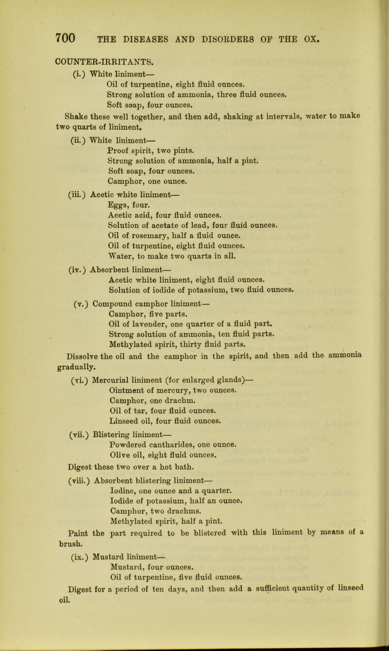 COUNTER-IRRITANTS. (i.) White liniment— Oil of turpentine, eight fluid ounces. Strong solution of ammonia, three fluid ounces. Soft soap, four ounces. Shake these -well together, and then add, shaking at intervals, water to make two quarts of liniment. (ii.) White liniment— Proof spirit, two pints. Strong solution of ammonia, half a pint. Soft soap, four ounces. Camphor, one ounce. (iii.) Acetic white liniment— Eggs, four. Acetic acid, four fluid ounces. Solution of acetate of lead, four fluid ounces. Oil of rosemary, half a fluid ounce. Oil of turpentine, eight fluid ounces. Water, to make two quarts in all. (iv.) Absorbent liniment— Acetic white liniment, eight fluid ounces. Solution of iodide of potassium, two fluid ounces. (v.) Compound camphor liniment— Camphor, five parts. Oil of lavender, one quarter of a fluid part. Strong solution of ammonia, ten fluid parts. Methylated spirit, thirty fluid parts. Dissolve the oil and the camphor in the spirit, and then add the ammonia gradually. (vi.) Mercurial liniment (for enlarged glands)— Ointment of mercury, two ounces. Camphor, one drachm. Oil of tar, four fluid ounces. Linseed oil, four fluid ounces. (vii.) Blistering liniment— Powdered cantharides, one ounce. Olive oil, eight fluid ounces. Digest these two over a hot bath. (viii.) Absorbent blistering liniment— Iodine, one ounce and a quarter. Iodide of potassium, half an ounce. Camphor, two drachms. Methylated spirit, half a pint. Paint the part required to be blistered with this liniment by means of a brush. (ix.) Mustard liniment— Mustard, four ounces. Oil of turpentine, five fluid ounces. Digest for a period of ten days, and then add a sufficient quantity of linseed oil.