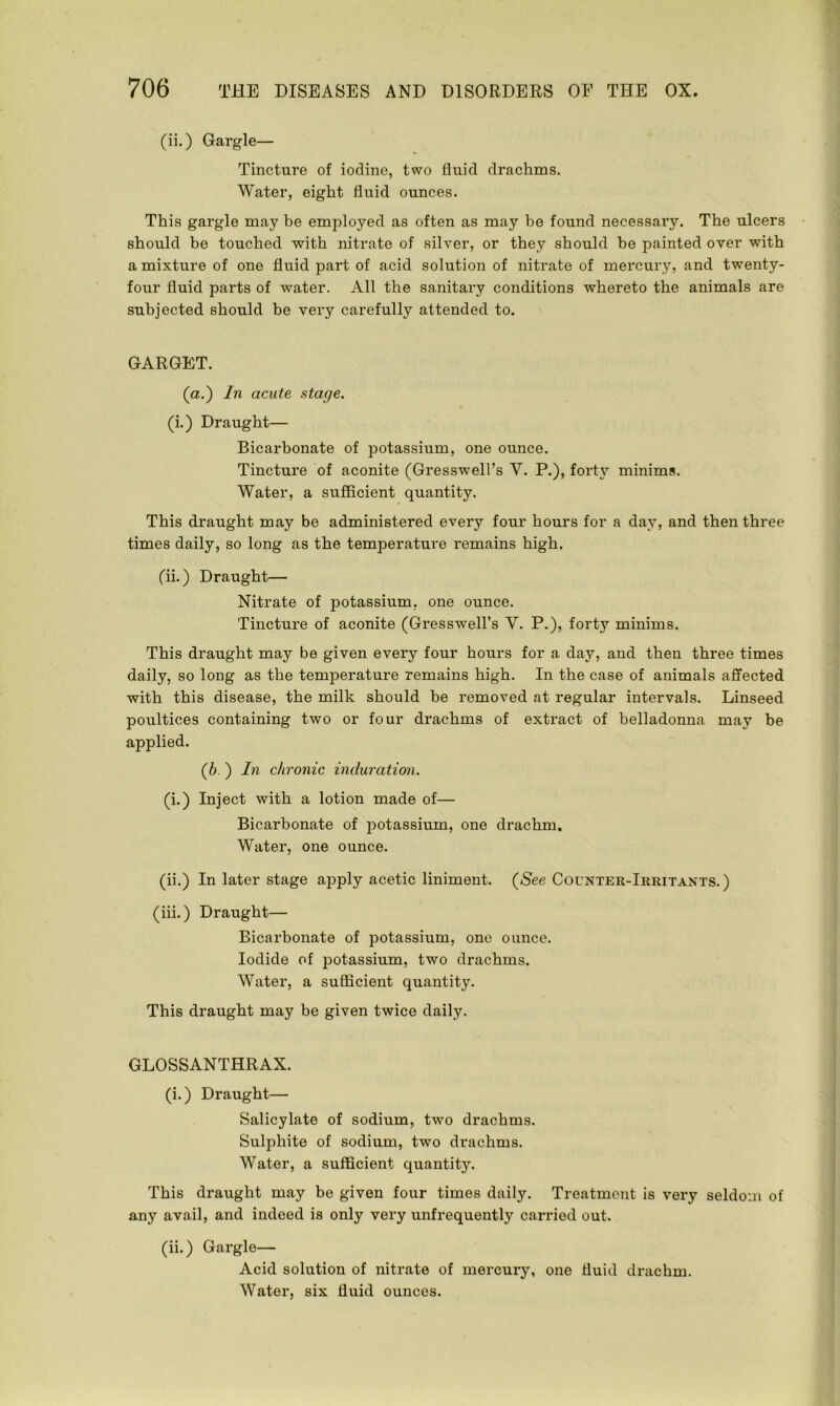 (ii.) Gargle— Tincture of iodine, two fluid drachms. Water, eight fluid ounces. This gargle may be employed as often as may be found necessary. The ulcers should be touched with nitrate of silver, or they should be painted over with a mixture of one fluid part of acid solution of nitrate of mercury, and twenty- four fluid parts of water. All the sanitary conditions whereto the animals are subjected should be very carefully attended to. GARGET. (a.) In acute stage. (i.) Draught— Bicarbonate of potassium, one ounce. Tincture of aconite (Gresswell’s Y. P.), forty minims. Water, a sufficient quantity. This draught may be administered every four hours for a day, and then three times daily, so long as the temperature remains high. (ii.) Draught— Nitrate of potassium, one ounce. Tincture of aconite (Gresswell’s Y. P.), forty minims. This draught may be given every four hours for a day, and then three times daily, so long as the temperature remains high. In the case of animals affected with this disease, the milk should be removed at regular intervals. Linseed poultices containing two or four drachms of extract of belladonna may be applied. (b. ) In chronic induration. (i.) Inject with a lotion made of— Bicarbonate of potassium, one drachm. Water, one ounce. (ii.) In later stage apply acetic liniment. (See Counter-Irritants.) (iii.) Draught— Bicarbonate of potassium, one ounce. Iodide of potassium, two drachms. Water, a sufficient quantity. This draught may be given twice daily. GLOSSANTHRAX. (i.) Draught— Salicylate of sodium, two drachms. Sulphite of sodium, two drachms. Water, a sufficient quantity. This draught may be given four times daily. Treatment is very seldom of any avail, and indeed is only very unfrequently carried out. (ii.) Gargle— Acid solution of nitrate of mercury, one fluid drachm. Water, six fluid ounces.