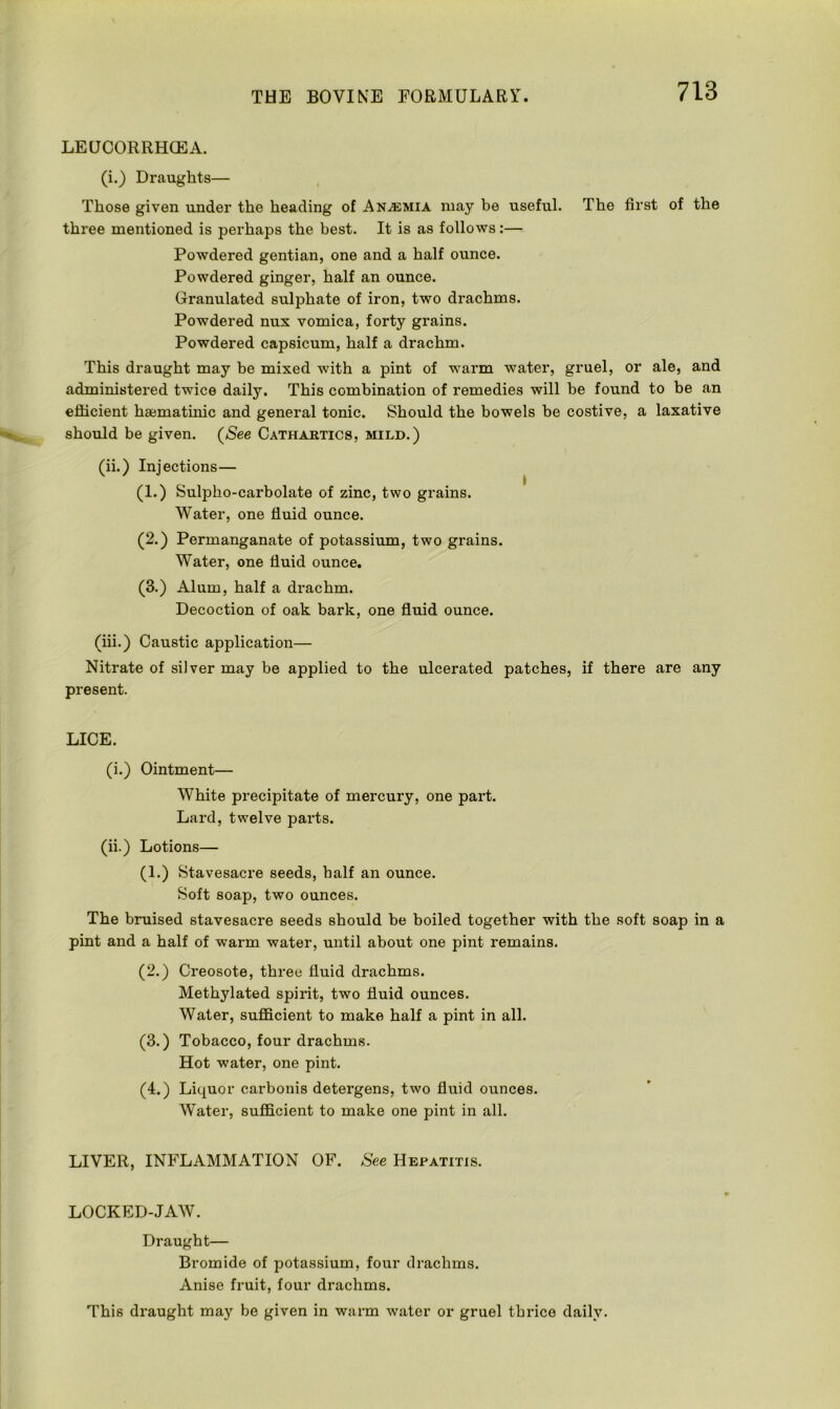 LEUCORRHGEA. (i.) Draughts— Those given under the heading of Anemia may be useful. The first of the three mentioned is perhaps the best. It is as follows:— Powdered gentian, one and a half ounce. Powdered ginger, half an ounce. Granulated sulphate of iron, two drachms. Powdered nux vomica, forty grains. Powdered capsicum, half a drachm. This draught may be mixed with a pint of warm water, gruel, or ale, and administered twice daily. This combination of remedies will be found to be an efficient haematinic and general tonic. Should the bowels be costive, a laxative should be given. (See Cathartics, mild.) (ii.) Injections— (1.) Sulpho-carbolate of zinc, two grains. Water, one fluid ounce. (2.) Permanganate of potassium, two grains. Water, one fluid ounce. (3.) Alum, half a drachm. Decoction of oak bark, one fluid ounce. (iii.) Caustic application— Nitrate of silver may be applied to the ulcerated patches, if there are any present. LICE. (i.) Ointment— White precipitate of mercury, one part. Lard, twelve parts. (ii.) Lotions— (1.) Stavesacre seeds, half an ounce. Soft soap, two ounces. The bruised stavesacre seeds should be boiled together with the soft soap in a pint and a half of warm water, until about one pint remains. (2.) Creosote, three fluid drachms. Methylated spirit, two fluid ounces. Water, sufficient to make half a pint in all. (3.) Tobacco, four drachms. Hot water, one pint. (4.) Liquor carbonis detergens, two fluid ounces. Water, sufficient to make one pint in all. LIVER, INFLAMMATION OF. See Hepatitis. i LOCKED-JAW. Draught— Bromide of potassium, four drachms. Anise fruit, four drachms. This draught may be given in warm water or gruel tbrice daily.